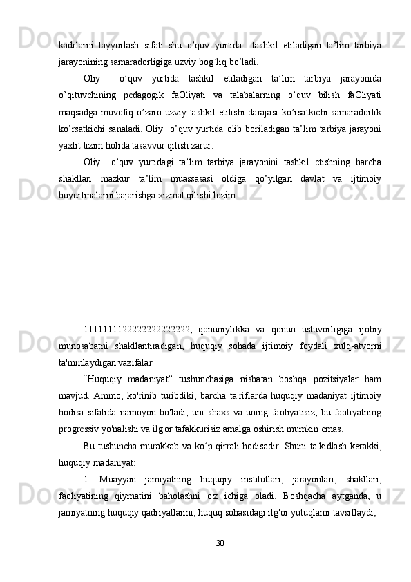 kadrlarni   tayyorlash   sifati   shu   o’quv   yurtida     tashkil   etiladigan   ta’lim   tarbiya
jarayonining samaradorligiga uzviy bog`liq bo’ladi. 
Oliy     o’quv   yurtida   tashkil   etiladigan   ta’lim   tarbiya   jarayonida
o’qituvchining   pedagogik   faOliyati   va   talabalarning   o’quv   bilish   faOliyati
maqsadga muvofiq o’zaro uzviy tashkil  etilishi  darajasi  ko’rsatkichi  samaradorlik
ko’rsatkichi   sanaladi.   Oliy     o’quv  yurtida  olib   boriladigan   ta’lim   tarbiya   jarayoni
yaxlit tizim holida tasavvur qilish zarur. 
Oliy     o’quv   yurtidagi   ta’lim   tarbiya   jarayonini   tashkil   etishning   barcha
shakllari   mazkur   ta’lim   muassasasi   oldiga   qo’yilgan   davlat   va   ijtimoiy
buyurtmalarni bajarishga xizmat qilishi lozim.
1111111122222222222222,   qonuniylikka   va   qonun   ustuvorligiga   ijobiy
munosabatni   shakllantiradigan,   huquqiy   sohada   ijtimoiy   foydali   xulq-atvorni
ta'minlaydigan vazifalar.
“Huquqiy   madaniyat”   tushunchasiga   nisbatan   boshqa   pozitsiyalar   ham
mavjud.   Ammo,   ko'rinib   turibdiki,   barcha   ta'riflarda   huquqiy   madaniyat   ijtimoiy
hodisa   sifatida   namoyon   bo'ladi,   uni   shaxs   va   uning   faoliyatisiz,   bu   faoliyatning
progressiv yo'nalishi va ilg'or tafakkurisiz amalga oshirish mumkin emas. 
Bu tushuncha murakkab va ko p qirrali hodisadir. Shuni  ta'kidlash  kerakki,ʻ
huquqiy madaniyat:
1.   Muayyan   jamiyatning   huquqiy   institutlari,   jarayonlari,   shakllari,
faoliyatining   qiymatini   baholashni   o'z   ichiga   oladi.   Boshqacha   aytganda,   u
jamiyatning huquqiy qadriyatlarini, huquq sohasidagi ilg'or yutuqlarni tavsiflaydi;
30 
