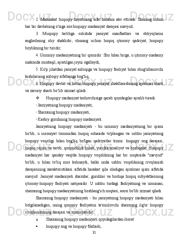 2.   Mamlakat   huquqiy   hayotining   sifat   holatini   aks   ettiradi.   Shuning   uchun
har bir davlatning o'ziga xos huquqiy madaniyat darajasi mavjud;
3.   Muquqiy   tartibga   solishda   jamiyat   manfaatlari   va   ehtiyojlarini
anglashning   oliy   shaklidir,   shuning   uchun   huquq   ijtimoiy   qadriyat,   huquqiy
boylikning bir turidir;
4. Umumiy madaniyatning bir qismidir. Shu bilan birga, u ijtimoiy-madaniy
makonda mustaqil, ajratilgan joyni egallaydi;
5. Ko'p jihatdan jamiyat axloqiga va huquqiy faoliyat bilan shug'ullanuvchi
kishilarning axloqiy sifatlariga bog'liq;
6. Huquqiy davlat va butun huquqiy jamiyat shakllanishining ajralmas sharti
va zaruriy sharti bo‘lib xizmat qiladi.
 Huquqiy madaniyat tashuvchisiga qarab quyidagilar ajralib turadi:
· Jamiyatning huquqiy madaniyati;
· Shaxsning huquqiy madaniyati;
· Kasbiy guruhning huquqiy madaniyati.
Jamiyatning   huquqiy   madaniyati   -   bu   umumiy   madaniyatning   bir   qismi
bo'lib,   u   insoniyat   tomonidan   huquq   sohasida   to'plangan   va   ushbu   jamiyatning
huquqiy   voqeligi   bilan   bog'liq   bo'lgan   qadriyatlar   tizimi:   huquqiy   ong   darajasi,
huquq rejimi va tartib, qonunchilik holati, yuridik amaliyot va boshqalar. Huquqiy
madaniyat   har   qanday   vaqtda   huquqiy   voqelikning   har   bir   nuqtasida   "mavjud"
bo'lib,   u   bilan   to'liq   mos   kelmaydi,   balki   unda   ushbu   voqelikning   rivojlanish
darajasining   xarakteristikasi   sifatida   harakat   qila   oladigan   ajralmas   qism   sifatida
mavjud.   Jamiyat   madaniyati   shaxslar,   guruhlar   va   boshqa   huquq   subyektlarining
ijtimoiy-huquqiy   faoliyati   natijasidir.   U   ushbu   turdagi   faoliyatning   va   umuman,
shaxsning huquqiy madaniyatining boshlang'ich nuqtasi, asosi bo'lib xizmat qiladi.
Shaxsning   huquqiy   madaniyati   -   bu   jamiyatning   huquqiy   madaniyati   bilan
belgilanadigan,   uning   qonuniy   faoliyatini   ta'minlovchi   shaxsning   ilg'or   huquqiy
rivojlanishining darajasi va xususiyatidir.
Shaxsning huquqiy madaniyati quyidagilardan iborat:
 huquqiy ong va huquqiy fikrlash;
31 