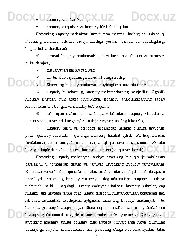  qonuniy xatti-harakatlar;
 qonuniy   xulq - atvor   va   huquqiy   fikrlash   natijalari .
Shaxsning   huquqiy   madaniyati  ( umumiy   va   maxsus  -  kasbiy )  qonuniy   xulq -
atvorning   madaniy   uslubini   rivojlantirishga   yordam   beradi ,   bu   quyidagilarga
bog ' liq   holda   shakllanadi :
 jamiyat   huquqiy   madaniyati   qadriyatlarini   o ' zlashtirish   va   namoyon
qilish   darajasi ;
 xususiyatlari kasbiy faoliyat;
 har bir shaxs ijodining individual o'ziga xosligi.
 Shaxsning huquqiy madaniyati quyidagilarni nazarda tutadi:
 huquqiy   bilimlarning,   huquqiy   ma'lumotlarning   mavjudligi.   Ogohlik
huquqiy   jihatdan   etuk   shaxs   (intellektual   kesim)ni   shakllantirishning   asosiy
kanallaridan biri bo‘lgan va shunday bo‘lib qoladi;
 to'plangan   ma'lumotlar   va   huquqiy   bilimlarni   huquqiy   e'tiqodlarga,
qonuniy xulq-atvor odatlariga aylantirish (hissiy va psixologik kesish);
 huquqiy   bilim   va   e'tiqodga   asoslangan   harakat   qilishga   tayyorlik,
ya'ni.   qonuniy   ravishda   -   qonunga   muvofiq   harakat   qilish:   o'z   huquqlaridan
foydalanish, o'z majburiyatlarini bajarish, taqiqlarga rioya qilish, shuningdek, ular
buzilgan taqdirda o'z huquqlarini himoya qila olish (xulq-atvor kesish).
Shaxsning   huquqiy   madaniyati   jamiyat   a'zosining   huquqiy   ijtimoiylashuv
darajasini,   u   tomonidan   davlat   va   jamiyat   hayotining   huquqiy   tamoyillarini,
Konstitutsiya va boshqa qonunlarni o'zlashtirish va ulardan foydalanish darajasini
tavsiflaydi.   Shaxsning   huquqiy   madaniyati   deganda   nafaqat   huquqni   bilish   va
tushunish,   balki   u   haqidagi   ijtimoiy   qadriyat   sifatidagi   huquqiy   hukmlar,   eng
muhimi, uni  hayotga tatbiq etish, huquq-tartibotni mustahkamlash  borasidagi  faol
ish   ham   tushuniladi.   Boshqacha   aytganda,   shaxsning   huquqiy   madaniyati   -   bu
harakatdagi ijobiy huquqiy ongdir. Shaxsning qobiliyatlari va ijtimoiy fazilatlarini
huquqiy tajriba asosida o'zgartirish uning muhim tarkibiy qismidir. Qonuniy xulq-
atvorning   madaniy   uslubi   qonuniy   xulq-atvorda   printsiplarga   rioya   qilishning
doimiyligi,   hayotiy   muammolarni   hal   qilishning   o'ziga   xos   xususiyatlari   bilan
32 