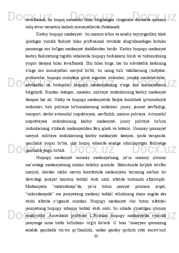 tavsiflanadi,   bu   huquq   normalari   bilan   belgilangan   chegaralar   doirasida   qonuniy
xulq-atvor variantini tanlash xususiyatlarida ifodalanadi.
Kasbiy huquqiy madaniyat - bu maxsus ta'lim va amaliy tayyorgarlikni talab
qiladigan   yuridik   faoliyat   bilan   professional   ravishda   shug'ullanadigan   kishilar
jamoasiga   xos   bo'lgan   madaniyat   shakllaridan   biridir.   Kasbiy   huquqiy   madaniyat
kasbiy faoliyatning tegishli sohalarida huquqiy hodisalarni bilish va tushunishning
yuqori   darajasi   bilan   tavsiflanadi.   Shu   bilan   birga,   har   bir   advokatlik   kasbining
o'ziga   xos   xususiyatlari   mavjud   bo'lib,   bu   uning   turli   vakillarining   (sudyalar,
prokurorlar, huquqni muhofaza qilish organlari xodimlari, yuridik maslahatchilar,
advokatlar   va   boshqalar)   huquqiy   madaniyatining   o'ziga   xos   xususiyatlarini
belgilaydi.   Bundan   tashqari,   masalan,   militsiya   xodimlarining   kasbiy   madaniyat
darajasi   har   xil.   Oddiy   va   huquqiy   madaniyatida   farqlar   kuzatiladi   qo'mondonlik
xodimlari,   turli   politsiya   bo'linmalarining   xodimlari:   jinoiy,   jamoat   xavfsizligi,
transport, davlat  avtomobil  inspektsiyasi,  xavfsizlik, maxsus  politsiya.  Avtomobil
inspektsiyasi   xodimlarining   kasbiy   madaniyati   jinoiy   politsiya   bo'limi
xodimlarining   o'xshash   madaniyatidan   farq   qiladi   va   hokazo.   Umumiy   qonuniyat
mavjud:   militsiya   xodimlarining   kasbiy   madaniyati   darajasi,   qoida   tariqasida,
qanchalik   yuqori   bo'lsa,   ular   huquq   sohasida   amalga   oshirilayotgan   faoliyatga
qanchalik yaqin bo'ladi.
Huquqiy   madaniyat   umumiy   madaniyatning,   ya’ni   umumiy   ijtimoiy
ma’nodagi   madaniyatning   muhim   tarkibiy   qismidir.   Ikkinchisida   ko'plab   ta'riflar
mavjud,   ulardan   ushbu   mavzu   kontekstida   madaniyatni   tarixning   ma'lum   bir
davridagi   jamiyat   hayotini   tashkil   etish   usuli   sifatida   tushunish   afzalroqdir.
Madaniyatni   “makrodaraja”da,   ya’ni   butun   jamiyat   prizmasi   orqali,
“mikrodarajada”   esa   jamiyatning   madaniy   tashkil   etilishining   shaxs   ongida   aks
etishi   sifatida   o‘rganish   mumkin.   Huquqiy   madaniyat   «bir   butun   sifatida»
jamiyatning   huquqiy   sohasini   tashkil   etish   usuli,   bu   sohada   o'rnatilgan   ijtimoiy
amaliyotdir.   Amerikalik   professor   L.Fridman   huquqiy   madaniyatda   «yuridik
jarayonga   nima   turtki   bo'lishini»   to'g'ri   ko'radi.   U   buni   “muayyan   qonunning
amalda   qanchalik   tez-tez   qo‘llanilishi,   undan   qanday   qochish   yoki   suiiste’mol
33 