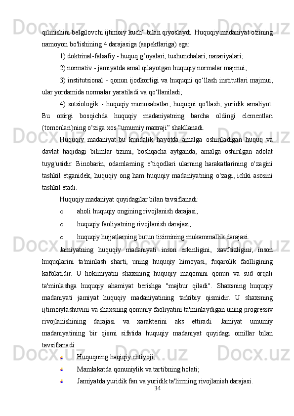 qilinishini belgilovchi ijtimoiy kuch” bilan qiyoslaydi. Huquqiy madaniyat o'zining
namoyon bo'lishining 4 darajasiga (aspektlariga) ega:
1) doktrinal-falsafiy - huquq g’oyalari, tushunchalari, nazariyalari;
2) normativ - jamiyatda amal qilayotgan huquqiy normalar majmui;
3) institutsional - qonun ijodkorligi va huquqni qo‘llash institutlari majmui,
ular yordamida normalar yaratiladi va qo‘llaniladi;
4)   sotsiologik   -   huquqiy   munosabatlar,   huquqni   qo'llash,   yuridik   amaliyot.
Bu   oxirgi   bosqichda   huquqiy   madaniyatning   barcha   oldingi   elementlari
(tomonlari)ning o‘ziga xos “umumiy maxraji” shakllanadi.
Huquqiy   madaniyat-bu   kundalik   hayotda   amalga   oshiriladigan   huquq   va
davlat   haqidagi   bilimlar   tizimi,   boshqacha   aytganda,   amalga   oshirilgan   adolat
tuyg'usidir.   Binobarin,   odamlarning   e’tiqodlari   ularning   harakatlarining   o‘zagini
tashkil   etganidek,   huquqiy   ong   ham   huquqiy   madaniyatning   o‘zagi,   ichki   asosini
tashkil etadi.
Huquqiy madaniyat quyidagilar bilan tavsiflanadi:
o aholi huquqiy ongining rivojlanish darajasi;
o huquqiy faoliyatning rivojlanish darajasi;
o huquqiy hujjatlarning butun tizimining mukammallik darajasi.
Jamiyatning   huquqiy   madaniyati   inson   erkinligini,   xavfsizligini,   inson
huquqlarini   ta'minlash   sharti,   uning   huquqiy   himoyasi,   fuqarolik   faolligining
kafolatidir.   U   hokimiyatni   shaxsning   huquqiy   maqomini   qonun   va   sud   orqali
ta'minlashga   huquqiy   ahamiyat   berishga   "majbur   qiladi".   Shaxsning   huquqiy
madaniyati   jamiyat   huquqiy   madaniyatining   tarkibiy   qismidir.   U   shaxsning
ijtimoiylashuvini va shaxsning qonuniy faoliyatini ta'minlaydigan uning progressiv
rivojlanishining   darajasi   va   xarakterini   aks   ettiradi.   Jamiyat   umumiy
madaniyatining   bir   qismi   sifatida   huquqiy   madaniyat   quyidagi   omillar   bilan
tavsiflanadi:
Huquqning haqiqiy ehtiyoji;
Mamlakatda qonuniylik va tartibning holati;
Jamiyatda yuridik fan va yuridik ta'limning rivojlanish darajasi.
34 