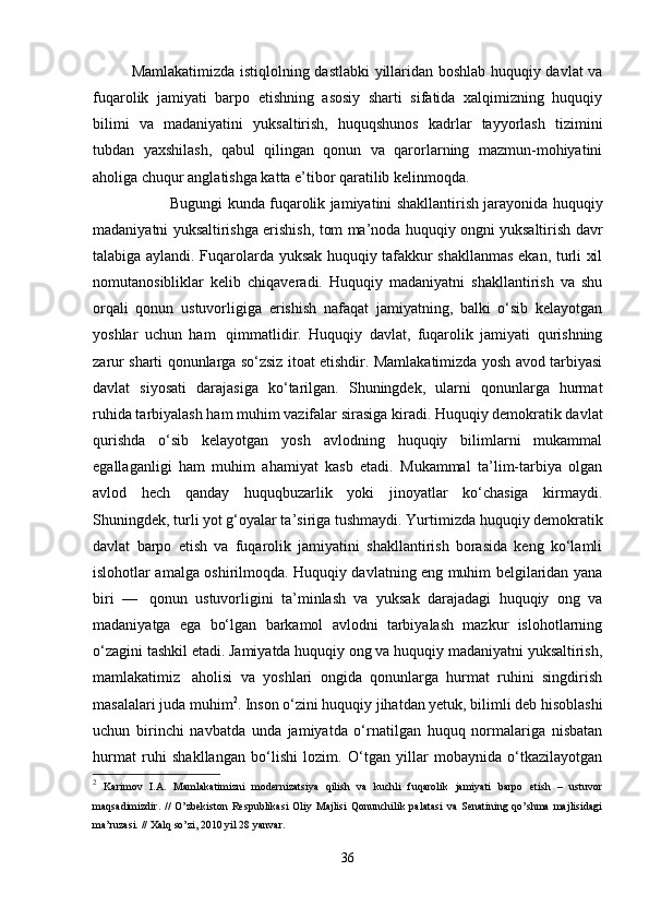 Mamlakatimizda istiqlolning dastlabki yillaridan boshlab huquqiy davlat va
fuqarolik   jamiyati   barpo   etishning   asosiy   sharti   sifatida   xalqimizning   huquqiy
bilimi   va   madaniyatini   yuksaltirish,   huquqshunos   kadrlar   tayyorlash   tizimini
tubdan   yaxshilash,   qabul   qilingan   qonun   va   qarorlarning   mazmun-mohiyatini
aholiga chuqur anglatishga katta e’tibor qaratilib kelinmoqda.
  Bugungi kunda fuqarolik jamiyatini shakllantirish jarayonida huquqiy
madaniyatni yuksaltirishga erishish, tom ma’noda huquqiy ongni yuksaltirish davr
talabiga aylandi. Fuqarolarda yuksak huquqiy tafakkur shakllanmas ekan, turli xil
nomutanosibliklar   kelib   chiqaveradi.   Huquqiy   madaniyatni   shakllantirish   va   shu
orqali   qonun   ustuvorligiga   erishish   nafaqat   jamiyatning,   balki   o‘sib   kelayotgan
yoshlar   uchun   ham     qimmatlidir.   Huquqiy   davlat,   fuqarolik   jamiyati   qurishning
zarur sharti qonunlarga so‘zsiz itoat etishdir. Mamlakatimizda yosh avod tarbiyasi
davlat   siyosati   darajasiga   ko‘tarilgan.   Shuningdek,   ularni   qonunlarga   hurmat
ruhida tarbiyalash ham muhim vazifalar sirasiga kiradi. Huquqiy demokratik davlat
qurishda   o‘sib   kelayotgan   yosh   avlodning   huquqiy   bilimlarni   mukammal
egallaganligi   ham   muhim   ahamiyat   kasb   etadi.   Mukammal   ta’lim-tarbiya   olgan
avlod   hech   qanday   huquqbuzarlik   yoki   jinoyatlar   ko‘chasiga   kirmaydi.
Shuningdek, turli yot g‘oyalar ta’siriga tushmaydi.   Yurtimizda huquqiy demokratik
davlat   barpo   etish   va   fuqarolik   jamiyatini   shakllantirish   borasida   keng   ko‘lamli
islohotlar amalga oshirilmoqda. Huquqiy davlatning eng muhim belgilaridan yana
biri   —     qonun   ustuvorligini   ta’minlash   va   yuksak   darajadagi   huquqiy   ong   va
madaniyatga   ega   bo‘lgan   barkamol   avlodni   tarbiyalash   mazkur   islohotlarning
o‘zagini tashkil etadi. Jamiyatda huquqiy ong va huquqiy madaniyatni yuksaltirish,
mamlakatimiz     aholisi   va   yoshlari   ongida   qonunlarga   hurmat   ruhini   singdirish
masalalari juda muhim 2
. Inson o‘zini huquqiy jihatdan yetuk, bilimli deb hisoblashi
uchun   birinchi   navbatda   unda   jamiyatda   o‘rnatilgan   huquq   normalariga   nisbatan
hurmat   ruhi   shakllangan   bo‘lishi   lozim.   O‘tgan   yillar   mobaynida   o‘tkazilayotgan
2
  Karimov   I.A.   Mamlakatimizni   modernizatsiya   qilish   va   kuchli   fuqarolik   jamiyati   barpo   etish   –   ustuvor
maqsadimizdir.   //   O’zbekiston   Respublikasi   Oliy   Majlisi   Qonunchilik   palatasi   va   Senatining   qo’shma   majlisidagi
ma’ruzasi. // Xalq so’zi, 2010 yil 28 yanvar.
36 
