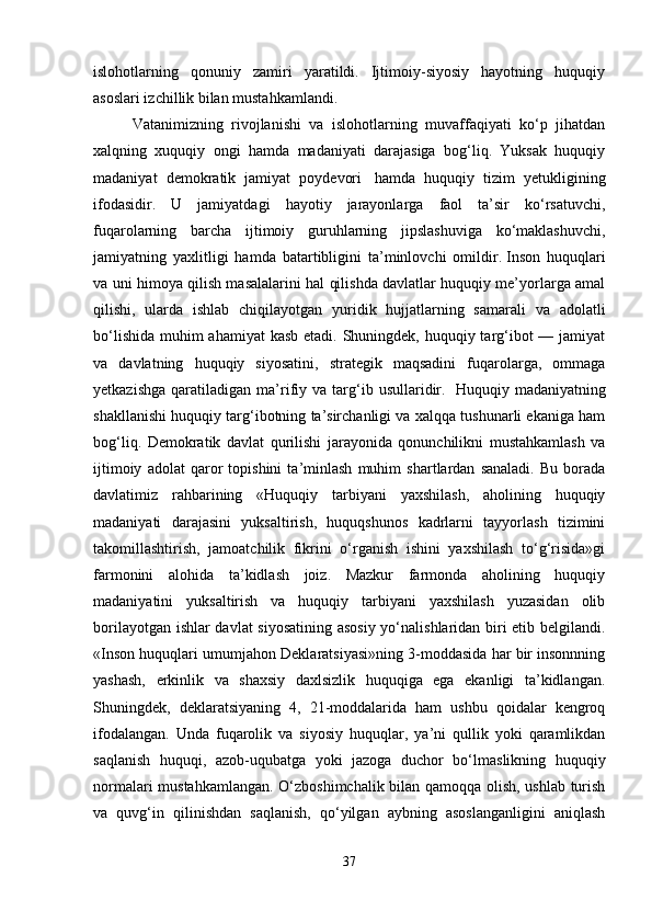 islohotlarning   qonuniy   zamiri   yaratildi.   Ijtimoiy-siyosiy   hayotning   huquqiy
asoslari izchillik bilan mustahkamlandi.  
Vatanimizning   rivojlanishi   va   islohotlarning   muvaffaqiyati   ko‘p   jihatdan
xalqning   xuquqiy   ongi   hamda   madaniyati   darajasiga   bog‘liq.   Yuksak   huquqiy
madaniyat   demokratik   jamiyat   poydevori     hamda   huquqiy   tizim   yetukligining
ifodasidir.   U   jamiyatdagi   hayotiy   jarayonlarga   faol   ta’sir   ko‘rsatuvchi,
fuqarolarning   barcha   ijtimoiy   guruhlarning   jipslashuviga   ko‘maklashuvchi,
jamiyatning   yaxlitligi   hamda   batartibligini   ta’minlovchi   omildir.   Inson   huquqlari
va uni himoya qilish masalalarini hal qilishda davlatlar huquqiy me’yorlarga amal
qilishi,   ularda   ishlab   chiqilayotgan   yuridik   hujjatlarning   samarali   va   adolatli
bo‘lishida muhim  ahamiyat kasb etadi. Shuningdek, huquqiy targ‘ibot  — jamiyat
va   davlatning   huquqiy   siyosatini,   strategik   maqsadini   fuqarolarga,   ommaga
yetkazishga   qaratiladigan   ma’rifiy   va   targ‘ib  usullaridir.     Huquqiy  madaniyatning
shakllanishi huquqiy targ‘ibotning ta’sirchanligi va xalqqa tushunarli ekaniga ham
bog‘liq.   Demokratik   davlat   qurilishi   jarayonida   qonunchilikni   mustahkamlash   va
ijtimoiy   adolat   qaror   topishini   ta’minlash   muhim   shartlardan   sanaladi.   Bu   borada
davlatimiz   rahbarining   «Huquqiy   tarbiyani   yaxshilash,   aholining   huquqiy
madaniyati   darajasini   yuksaltirish,   huquqshunos   kadrlarni   tayyorlash   tizimini
takomillashtirish,   jamoatchilik   fikrini   o‘rganish   ishini   yaxshilash   to‘g‘risida»gi
farmonini   alohida   ta’kidlash   joiz.   Mazkur   farmonda   aholining   huquqiy
madaniyatini   yuksaltirish   va   huquqiy   tarbiyani   yaxshilash   yuzasidan   olib
borilayotgan ishlar davlat siyosatining asosiy yo‘nalishlaridan biri etib belgilandi.
«Inson huquqlari umumjahon Deklaratsiyasi»ning 3-moddasida har bir insonnning
yashash,   erkinlik   va   shaxsiy   daxlsizlik   huquqiga   ega   ekanligi   ta’kidlangan.
Shuningdek,   deklaratsiyaning   4,   21-moddalarida   ham   ushbu   qoidalar   kengroq
ifodalangan.   Unda   fuqarolik   va   siyosiy   huquqlar,   ya’ni   qullik   yoki   qaramlikdan
saqlanish   huquqi,   azob-uqubatga   yoki   jazoga   duchor   bo‘lmaslikning   huquqiy
normalari mustahkamlangan. O‘zboshimchalik bilan qamoqqa olish, ushlab turish
va   quvg‘in   qilinishdan   saqlanish,   qo‘yilgan   aybning   asoslanganligini   aniqlash
37 