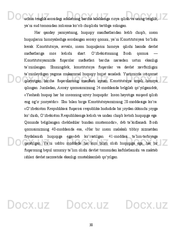uchun tenglik asosidagi adolatning barcha talablariga rioya qilish va uning tenglik,
ya’ni sud tomonidan xolisona ko‘rib chiqilishi tartibga solingan.
Har   qanday   jamiyatning,   huquqiy   manfaatlaridan   kelib   chiqib,   inson
huquqlarini himoyalashga asoslangan asosiy qonuni, ya’ni Konstitutsiyasi bo‘lishi
kerak.   Konstitutsiya,   avvalo,   inson   huquqlarini   himoya     qilishi   hamda   davlat
mafaatlariga   mos   kelishi   shart.   O‘zbekistonning   Bosh   qomusi   —
Konstitutsiyamizda   fuqarolar   mafaatlari   barcha   narsadan   ustun   ekanligi
ta’minlangan.   Shuningdek,   konstitutsiya   fuqarolar   va   davlat   xavfsizligini
ta’minlaydigan   yagona   mukammal   huquqiy   hujjat   sanaladi.   Yurtimizda   istiqomat
qilayotgan   barcha   fuqarolarning   manfaati   aynan   Konstitutsiya   orqali   himoya
qilingan. Jumladan, Asosiy  qomusimizning  24-moddasida  belgilab qo‘yilganidek,
«Yashash huquqi har bir insonning uzviy huquqidir. Inson hayotiga suiqasd qilish
eng   og‘ir   jinoyatdir».   Shu   bilan   birga   Konstitutsiyamizning   28-moddasiga   ko‘ra:
«O‘zbekiston Respublikasi fuqarosi respublika hududida bir joydan ikkinchi joyga
ko‘chish, O‘zbekiston Respublikasiga kelish va undan chiqib ketish huquqiga ega.
Qonunda   belgilangan   cheklashlar   bundan   mustasnodir»,   deb   ta’kidlanadi.   Bosh
qomusimizning   40-moddasida   esa,   «Har   bir   inson   malakali   tibbiy   xizmatdan
foydalanish   huquqiga   ega»deb   ko‘rsatilgan.   41-moddasi   ta’lim-tarbiyaga
qaratilgan.   Ya’ni   ushbu   moddada   har   kim   bilim   olish   huquqiga   ega,   har   bir
fuqaroning bepul umumiy ta’lim olishi davlat tomonidan kafolatlanishi va maktab
ishlari davlat nazoratida ekanligi mustahkamlab qo‘yilgan.
38 