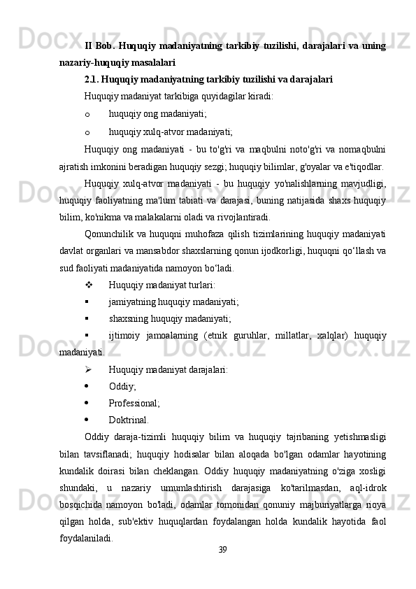 II   Bob.   Huquqiy   madaniyatning   tarkibiy   tuzilishi,   darajalari   va   uning
nazariy-huquqiy masalalari
2.1. Huquqiy madaniyatning tarkibiy tuzilishi va darajalari
Huquqiy madaniyat tarkibiga quyidagilar kiradi:
o huquqiy ong madaniyati;
o huquqiy xulq-atvor madaniyati;
Huquqiy   ong   madaniyati   -   bu   to'g'ri   va   maqbulni   noto'g'ri   va   nomaqbulni
ajratish imkonini beradigan huquqiy sezgi; huquqiy bilimlar, g'oyalar va e'tiqodlar.
Huquqiy   xulq-atvor   madaniyati   -   bu   huquqiy   yo'nalishlarning   mavjudligi,
huquqiy   faoliyatning   ma'lum   tabiati   va   darajasi,   buning   natijasida   shaxs   huquqiy
bilim, ko'nikma va malakalarni oladi va rivojlantiradi.
Qonunchilik   va   huquqni   muhofaza   qilish   tizimlarining   huquqiy   madaniyati
davlat organlari va mansabdor shaxslarning qonun ijodkorligi, huquqni qo‘llash va
sud faoliyati madaniyatida namoyon bo‘ladi.
 Huquqiy madaniyat turlari :
 jamiyatning huquqiy madaniyati;
 shaxsning huquqiy madaniyati;
 ijtimoiy   jamoalarning   ( etnik   guruhlar ,   millatlar ,   xalqlar )   huquqiy
madaniyati .
 Huquqiy madaniyat darajalari :
 Oddiy ;
 Professional;
 Doktrinal.
Oddiy   daraja-tizimli   huquqiy   bilim   va   huquqiy   tajribaning   y etishmasligi
bilan   tavsiflanadi;   huquqiy   hodisalar   bilan   aloqada   bo'lgan   odamlar   hayotining
kundalik   doirasi   bilan   cheklangan.   Oddiy   huquqiy   madaniyatning   o'ziga   xosligi
shundaki,   u   nazariy   umumlashtirish   darajasiga   ko'tarilmasdan,   aql-idrok
bosqichida   namoyon   bo'ladi,   odamlar   tomonidan   qonuniy   majburiyatlarga   rioya
qilgan   holda,   sub'ektiv   huquqlardan   foydalangan   holda   kundalik   hayotida   faol
foydalaniladi.
39 