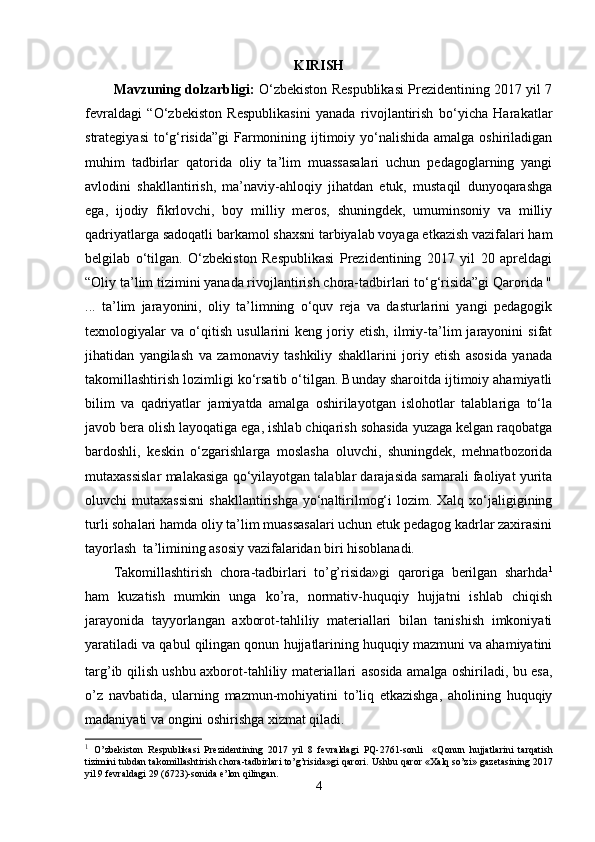 KIRISH
Mavzuning dolzarbligi:   O‘zbekiston Respublikasi Prezidentining 2017 yil 7
fevraldagi   “O‘zbekiston   Respublikasini   yanada   rivojlantirish   bo‘yicha   Harakatlar
strategiyasi  to‘g‘risida”gi  Farmonining ijtimoiy yo‘nalishida amalga oshiriladigan
muhim   tadbirlar   qatorida   oliy   ta’lim   muassasalari   uchun   pedagoglarning   yangi
avlodini   shakllantirish,   ma’naviy-ahloqiy   jihatdan   etuk,   mustaqil   dunyoqarashga
ega,   ijodiy   fikrlovchi,   boy   milliy   meros,   shuningdek,   umuminsoniy   va   milliy
qadriyatlarga sadoqatli barkamol shaxsni tarbiyalab voyaga etkazish vazifalari ham
belgilab   o‘tilgan.   O‘zbekiston   Respublikasi   Prezidentining   2017   yil   20   apreldagi
“Oliy ta’lim tizimini yanada rivojlantirish chora-tadbirlari to‘g‘risida”gi Qarorida "
...   ta’lim   jarayonini,   oliy   ta’limning   o‘quv   reja   va   dasturlarini   yangi   pedagogik
texnologiyalar   va   o‘qitish   usullarini   keng   joriy   etish,   ilmiy-ta’lim   jarayonini   sifat
jihatidan   yangilash   va   zamonaviy   tashkiliy   shakllarini   joriy   etish   asosida   yanada
takomillashtirish lozimligi ko‘rsatib o‘tilgan. Bunday sharoitda ijtimoiy ahamiyatli
bilim   va   qadriyatlar   jamiyatda   amalga   oshirilayotgan   islohotlar   talablariga   to‘la
javob bera olish layoqatiga ega, ishlab chiqarish sohasida yuzaga kelgan raqobatga
bardoshli,   keskin   o‘zgarishlarga   moslasha   oluvchi,   shuningdek,   mehnatbozorida
mutaxassislar malakasiga qo‘yilayotgan talablar darajasida samarali faoliyat yurita
oluvchi  mutaxassisni  shakllantirishga  yo‘naltirilmog‘i  lozim. Xalq xo‘jaligigining
turli sohalari hamda oliy ta’lim muassasalari uchun etuk pedagog kadrlar zaxirasini
tayorlash  ta’limining asosiy vazifalaridan biri hisoblanadi. 
Takomillashtirish   chora-tadbirlari   to’g’risida»gi   qaroriga   bеrilgan   sharhda 1
ham   kuzatish   mumkin   unga   ko’ra,   normativ-huquqiy   hujjatni   ishlab   chiqish
jarayonida   tayyorlangan   axborot-tahliliy   matеriallari   bilan   tanishish   imkoniyati
yaratiladi va qabul qilingan qonun hujjatlarining huquqiy mazmuni va ahamiyatini
targ’ib qilish ushbu axborot-tahliliy matеriallari   asosida amalga oshiriladi, bu esa,
o’z   navbatida,   ularning   mazmun-mohiyatini   to’liq   еtkazishga,   aholining   huquqiy
madaniyati va ongini oshirishga xizmat qiladi.
1
  O’zbеkiston   Rеspublikasi   Prеzidеntining   2017   yil   8   fеvraldagi   PQ-2761-son li     «Qonun   hujjatlarini   tarqatish
tizimini tubdan takomillashtirish chora-tadbirlari to’g’risida»gi qarori.   Ushbu qaror «Хalq so’zi» gazеtasining 2017
yil 9 fеvraldagi 29 (6723)-sonida e’lon qilingan.
4 