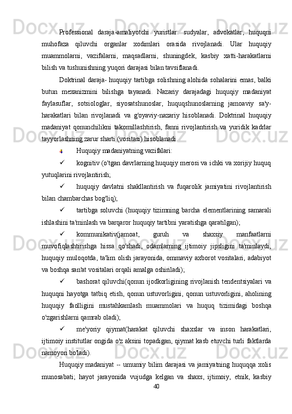 Professional   daraja - amaliyotchi   yuristlar :   sudyalar ,   advokatlar ,   huquqni
muhofaza   qiluvchi   organlar   xodimlari   orasida   rivojlanadi .   Ular   huquqiy
muammolarni ,   vazifalarni ,   maqsadlarni ,   shuningdek ,   kasbiy   xatti - harakatlarni
bilish   va   tushunishning   yuqori   darajasi   bilan   tavsiflanadi .
Doktrinal   daraja -   huquqiy   tartibga   solishning   alohida   sohalarini   emas ,   balki
butun   mexanizmini   bilishga   tayanadi .   Nazariy   darajadagi   huquqiy   madaniyat
faylasuflar ,   sotsiologlar ,   siyosatshunoslar ,   huquqshunoslarning   jamoaviy   sa ' y -
harakatlari   bilan   rivojlanadi   va   g ' oyaviy - nazariy   hisoblanadi .   Doktrinal   huquqiy
madaniyat   qonunchilikni   takomillashtirish ,   fanni   rivojlantirish   va   yuridik   kadrlar
tayyorlashning   zarur   sharti  ( vositasi )  hisoblanadi .
Huquqiy madaniyatning vazifalari:
 kognitiv (o'tgan davrlarning huquqiy merosi va ichki va xorijiy huquq
yutuqlarini rivojlantirish; 
 huquqiy   davlatni   shakllantirish   va   fuqarolik   jamiyatini   rivojlantirish
bilan   chambarchas   bog ' liq );
 tartibga   soluvchi   ( huquqiy   tizimning   barcha   elementlarining   samarali
ishlashini   ta ' minlash   va   barqaror   huquqiy   tartibni   yaratishga   qaratilgan );
 kommunikativ ( jamoat ,   guruh   va   shaxsiy   manfaatlarni
muvofiqlashtirishga   hissa   qo ' shadi ,   odamlarning   ijtimoiy   jipsligini   ta ' minlaydi ,
huquqiy   muloqotda ,   ta ' lim   olish   jarayonida ,   ommaviy   axborot   vositalari ,   adabiyot
va   boshqa   san ' at   vositalari   orqali   amalga   oshiriladi );
 bashorat   qiluvchi ( qonun   ijodkorligining   rivojlanish   tendentsiyalari   va
huquqni   hayotga   tatbiq   etish ,   qonun   ustuvorligini ,   qonun   ustuvorligini ,   aholining
huquqiy   faolligini   mustahkamlash   muammolari   va   huquq   tizimidagi   boshqa
o ' zgarishlarni   qamrab   oladi );
 me ' yoriy   qiymat ( harakat   qiluvchi   shaxslar   va   inson   harakatlari ,
ijtimoiy   institutlar   ongida   o ' z   aksini   topadigan ,   qiymat   kasb   etuvchi   turli   faktlarda
namoyon   bo ' ladi ).
Huquqiy   madaniyat   --   umumiy   bilim   darajasi   va   jamiyatning   huquqqa   xolis
munosabati ;   hayot   jarayonida   vujudga   kelgan   va   shaxs ,   ijtimoiy ,   etnik ,   kasbiy
40 