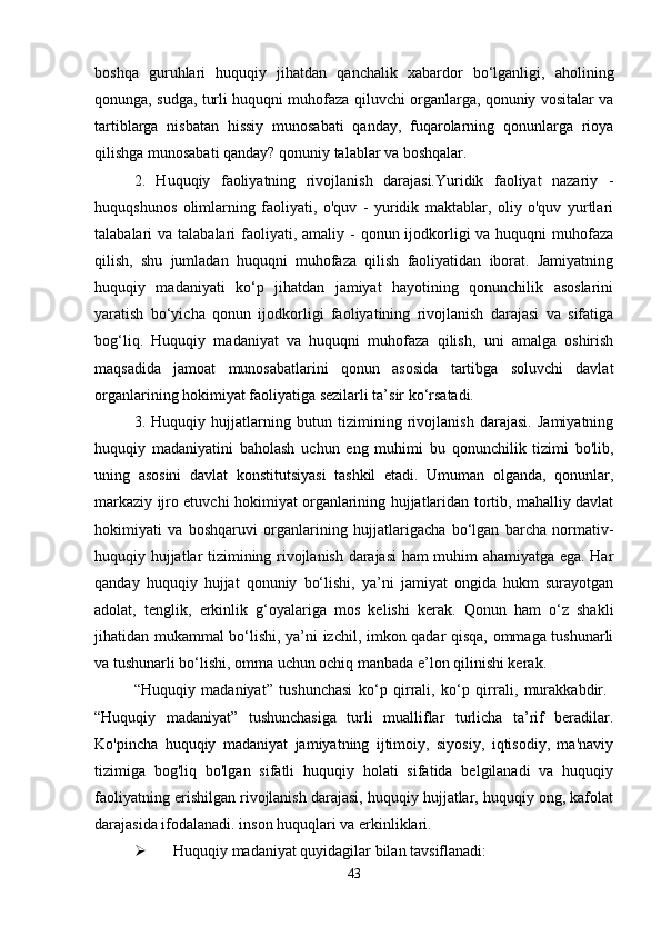 boshqa   guruhlari   huquqiy   jihatdan   qanchalik   xabardor   bo‘lganligi,   aholining
qonunga, sudga, turli huquqni muhofaza qiluvchi organlarga, qonuniy vositalar va
tartiblarga   nisbatan   hissiy   munosabati   qanday,   fuqarolarning   qonunlarga   rioya
qilishga munosabati qanday? qonuniy talablar va boshqalar.
2.   Huquqiy   faoliyatning   rivojlanish   darajasi.Yuridik   faoliyat   nazariy   -
huquqshunos   olimlarning   faoliyati,   o'quv   -   yuridik   maktablar,   oliy   o'quv   yurtlari
talabalari  va talabalari  faoliyati, amaliy -  qonun ijodkorligi  va huquqni  muhofaza
qilish,   shu   jumladan   huquqni   muhofaza   qilish   faoliyatidan   iborat.   Jamiyatning
huquqiy   madaniyati   ko‘p   jihatdan   jamiyat   hayotining   qonunchilik   asoslarini
yaratish   bo‘yicha   qonun   ijodkorligi   faoliyatining   rivojlanish   darajasi   va   sifatiga
bog‘liq.   Huquqiy   madaniyat   va   huquqni   muhofaza   qilish,   uni   amalga   oshirish
maqsadida   jamoat   munosabatlarini   qonun   asosida   tartibga   soluvchi   davlat
organlarining hokimiyat faoliyatiga sezilarli ta’sir ko‘rsatadi.
3.   Huquqiy   hujjatlarning   butun   tizimining   rivojlanish   darajasi.   Jamiyatning
huquqiy   madaniyatini   baholash   uchun   eng   muhimi   bu   qonunchilik   tizimi   bo'lib,
uning   asosini   davlat   konstitutsiyasi   tashkil   etadi.   Umuman   olganda,   qonunlar,
markaziy ijro etuvchi hokimiyat organlarining hujjatlaridan tortib, mahalliy davlat
hokimiyati   va   boshqaruvi   organlarining   hujjatlarigacha   bo‘lgan   barcha   normativ-
huquqiy hujjatlar tizimining rivojlanish darajasi ham muhim ahamiyatga ega. Har
qanday   huquqiy   hujjat   qonuniy   bo‘lishi,   ya’ni   jamiyat   ongida   hukm   surayotgan
adolat,   tenglik,   erkinlik   g‘oyalariga   mos   kelishi   kerak.   Qonun   ham   o‘z   shakli
jihatidan mukammal bo‘lishi, ya’ni izchil, imkon qadar qisqa, ommaga tushunarli
va tushunarli bo‘lishi, omma uchun ochiq manbada e’lon qilinishi kerak.
“Huquqiy   madaniyat”   tushunchasi   ko‘p   qirrali,   ko‘p   qirrali,   murakkabdir.  
“Huquqiy   madaniyat”   tushunchasiga   turli   mualliflar   turlicha   ta’rif   beradilar.
Ko'pincha   huquqiy   madaniyat   jamiyatning   ijtimoiy,   siyosiy,   iqtisodiy,   ma'naviy
tizimiga   bog'liq   bo'lgan   sifatli   huquqiy   holati   sifatida   belgilanadi   va   huquqiy
faoliyatning erishilgan rivojlanish darajasi, huquqiy hujjatlar, huquqiy ong, kafolat
darajasida ifodalanadi. inson huquqlari va erkinliklari.
 Huquqiy madaniyat quyidagilar bilan tavsiflanadi:
43 