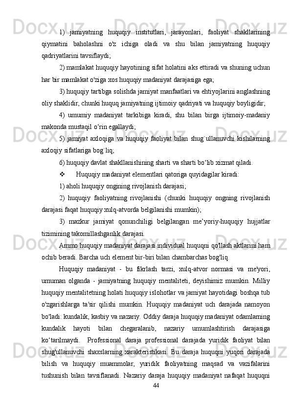 1)   jamiyatning   huquqiy   institutlari,   jarayonlari,   faoliyat   shakllarining
qiymatini   baholashni   o'z   ichiga   oladi   va   shu   bilan   jamiyatning   huquqiy
qadriyatlarini tavsiflaydi; 
2) mamlakat huquqiy hayotining sifat holatini aks ettiradi va shuning uchun
har bir mamlakat o'ziga xos huquqiy madaniyat darajasiga ega; 
3) huquqiy tartibga solishda jamiyat manfaatlari va ehtiyojlarini anglashning
oliy shaklidir, chunki huquq jamiyatning ijtimoiy qadriyati va huquqiy boyligidir;
4)   umumiy   madaniyat   tarkibiga   kiradi,   shu   bilan   birga   ijtimoiy-madaniy
makonda mustaqil o‘rin egallaydi;
5)   jamiyat   axloqiga   va   huquqiy   faoliyat   bilan   shug`ullanuvchi   kishilarning
axloqiy sifatlariga bog`liq;
6) huquqiy davlat shakllanishining sharti va sharti bo lib xizmat qiladi.ʻ
 Huquqiy madaniyat elementlari qatoriga quyidagilar kiradi:
1) aholi huquqiy ongining rivojlanish darajasi;
2)   huquqiy   faoliyatning   rivojlanishi   (chunki   huquqiy   ongning   rivojlanish
darajasi faqat huquqiy xulq-atvorda belgilanishi mumkin);
3)   mazkur   jamiyat   qonunchiligi   belgilangan   me’yoriy-huquqiy   hujjatlar
tizimining takomillashganlik darajasi. 
Ammo huquqiy madaniyat darajasi individual huquqni qo'llash aktlarini ham
ochib beradi. Barcha uch element bir-biri bilan chambarchas bog'liq. 
Huquqiy   madaniyat   -   bu   fikrlash   tarzi,   xulq-atvor   normasi   va   me'yori,
umuman   olganda   -   jamiyatning   huquqiy   mentaliteti,   deyishimiz   mumkin.   Milliy
huquqiy mentalitetning holati huquqiy islohotlar va jamiyat hayotidagi boshqa tub
o'zgarishlarga   ta'sir   qilishi   mumkin.   Huquqiy   madaniyat   uch   darajada   namoyon
bo'ladi: kundalik, kasbiy va nazariy. Oddiy daraja huquqiy madaniyat odamlarning
kundalik   hayoti   bilan   chegaralanib,   nazariy   umumlashtirish   darajasiga
ko‘tarilmaydi.     Professional   daraja   professional   darajada   yuridik   faoliyat   bilan
shug'ullanuvchi   shaxslarning   xarakteristikasi.   Bu   daraja   huquqni   yuqori   darajada
bilish   va   huquqiy   muammolar,   yuridik   faoliyatning   maqsad   va   vazifalarini
tushunish   bilan   tavsiflanadi.   Nazariy   daraja   huquqiy   madaniyat   nafaqat   huquqni
44 