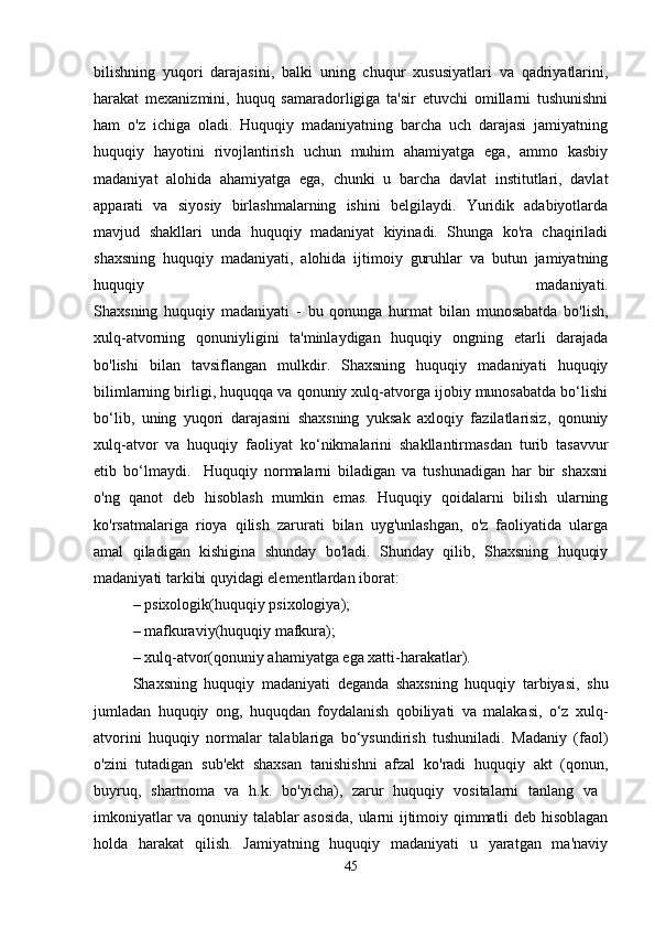 bilishning   yuqori   darajasini,   balki   uning   chuqur   xususiyatlari   va   qadriyatlarini,
harakat   mexanizmini,   huquq   samaradorligiga   ta'sir   etuvchi   omillarni   tushunishni
ham   o'z   ichiga   oladi.   Huquqiy   madaniyatning   barcha   uch   darajasi   jamiyatning
huquqiy   hayotini   rivojlantirish   uchun   muhim   ahamiyatga   ega,   ammo   kasbiy
madaniyat   alohida   ahamiyatga   ega,   chunki   u   barcha   davlat   institutlari,   davlat
apparati   va   siyosiy   birlashmalarning   ishini   belgilaydi.   Yuridik   adabiyotlarda
mavjud   shakllari   unda   huquqiy   madaniyat   kiyinadi.   Shunga   ko'ra   chaqiriladi
shaxsning   huquqiy   madaniyati,   alohida   ijtimoiy   guruhlar   va   butun   jamiyatning
huquqiy   madaniyati.
Shaxsning   huquqiy   madaniyati   -   bu   qonunga   hurmat   bilan   munosabatda   bo'lish,
xulq-atvorning   qonuniyligini   ta'minlaydigan   huquqiy   ongning   etarli   darajada
bo'lishi   bilan   tavsiflangan   mulkdir.   Shaxsning   huquqiy   madaniyati   huquqiy
bilimlarning birligi, huquqqa va qonuniy xulq-atvorga ijobiy munosabatda bo‘lishi
bo‘lib,   uning   yuqori   darajasini   shaxsning   yuksak   axloqiy   fazilatlarisiz,   qonuniy
xulq-atvor   va   huquqiy   faoliyat   ko‘nikmalarini   shakllantirmasdan   turib   tasavvur
etib   bo‘lmaydi.     Huquqiy   normalarni   biladigan   va   tushunadigan   har   bir   shaxsni
o'ng   qanot   deb   hisoblash   mumkin   emas.   Huquqiy   qoidalarni   bilish   ularning
ko'rsatmalariga   rioya   qilish   zarurati   bilan   uyg'unlashgan,   o'z   faoliyatida   ularga
amal   qiladigan   kishigina   shunday   bo'ladi.   Shunday   qilib,   Shaxsning   huquqiy
madaniyati tarkibi quyidagi elementlardan iborat:
– psixologik(huquqiy psixologiya); 
– mafkuraviy(huquqiy mafkura); 
– xulq-atvor(qonuniy ahamiyatga ega xatti-harakatlar).
Shaxsning   huquqiy   madaniyati   deganda   shaxsning   huquqiy   tarbiyasi,   shu
jumladan   huquqiy   ong,   huquqdan   foydalanish   qobiliyati   va   malakasi,   o‘z   xulq-
atvorini   huquqiy   normalar   talablariga   bo‘ysundirish   tushuniladi.   Madaniy   (faol)
o'zini   tutadigan   sub'ekt   shaxsan   tanishishni   afzal   ko'radi   huquqiy   akt   (qonun,
buyruq,   shartnoma   va   h.k.   bo'yicha),   zarur   huquqiy   vositalarni   tanlang   va  
imkoniyatlar va qonuniy talablar asosida, ularni ijtimoiy qimmatli deb hisoblagan
holda   harakat   qilish.   Jamiyatning   huquqiy   madaniyati   u   yaratgan   ma'naviy
45 