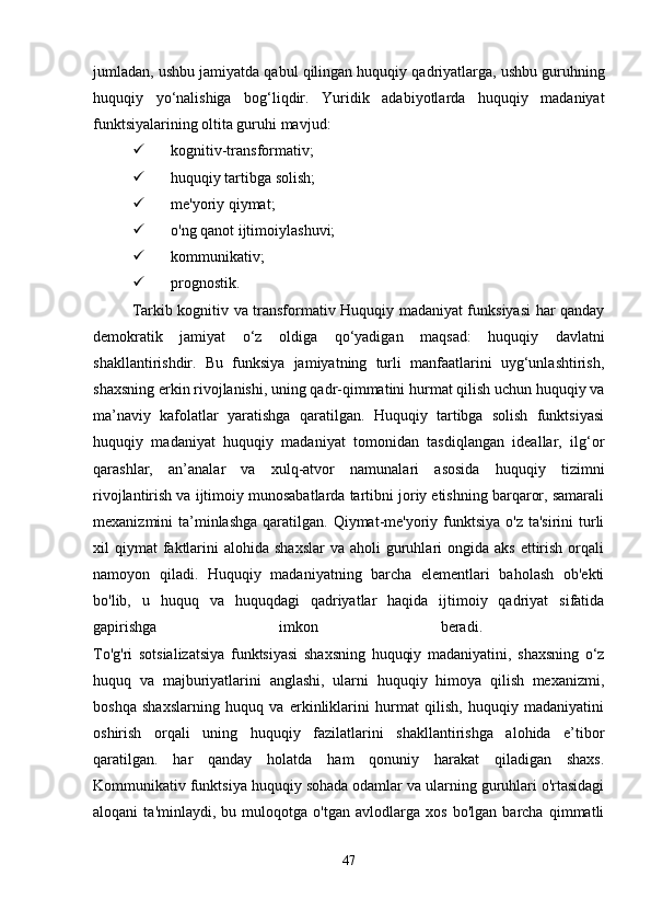 jumladan ,  ushbu   jamiyatda   qabul   qilingan   huquqiy   qadriyatlarga ,  ushbu   guruhning
huquqiy   yo ‘ nalishiga   bog ‘ liqdir .   Yuridik   adabiyotlarda   huquqiy   madaniyat
funktsiyalarining oltita guruhi mavjud:
 kognitiv-transformativ;
 huquqiy tartibga solish;
 me'yoriy qiymat;
 o'ng qanot ijtimoiylashuvi;
 kommunikativ;
 prognostik.
Tarkib kognitiv va transformativ Huquqiy madaniyat funksiyasi har qanday
demokratik   jamiyat   o‘z   oldiga   qo‘yadigan   maqsad:   huquqiy   davlatni
shakllantirishdir.   Bu   funksiya   jamiyatning   turli   manfaatlarini   uyg‘unlashtirish,
shaxsning erkin rivojlanishi, uning qadr-qimmatini hurmat qilish uchun huquqiy va
ma’naviy   kafolatlar   yaratishga   qaratilgan.   Huquqiy   tartibga   solish   funktsiyasi
huquqiy   madaniyat   huquqiy   madaniyat   tomonidan   tasdiqlangan   ideallar,   ilg‘or
qarashlar,   an’analar   va   xulq-atvor   namunalari   asosida   huquqiy   tizimni
rivojlantirish va ijtimoiy munosabatlarda tartibni joriy etishning barqaror, samarali
mexanizmini  ta’minlashga  qaratilgan. Qiymat-me'yoriy funktsiya o'z  ta'sirini  turli
xil  qiymat   faktlarini  alohida  shaxslar  va  aholi  guruhlari  ongida  aks  ettirish  orqali
namoyon   qiladi.   Huquqiy   madaniyatning   barcha   elementlari   baholash   ob'ekti
bo'lib,   u   huquq   va   huquqdagi   qadriyatlar   haqida   ijtimoiy   qadriyat   sifatida
gapirishga   imkon   beradi.  
To'g'ri   sotsializatsiya   funktsiyasi   shaxsning   huquqiy   madaniyatini,   shaxsning   o‘z
huquq   va   majburiyatlarini   anglashi,   ularni   huquqiy   himoya   qilish   mexanizmi,
boshqa   shaxslarning   huquq   va   erkinliklarini   hurmat   qilish,   huquqiy   madaniyatini
oshirish   orqali   uning   huquqiy   fazilatlarini   shakllantirishga   alohida   e’tibor
qaratilgan.   har   qanday   holatda   ham   qonuniy   harakat   qiladigan   shaxs.
Kommunikativ funktsiya huquqiy sohada odamlar va ularning guruhlari o'rtasidagi
aloqani   ta'minlaydi,   bu   muloqotga   o'tgan   avlodlarga   xos   bo'lgan   barcha   qimmatli
47 