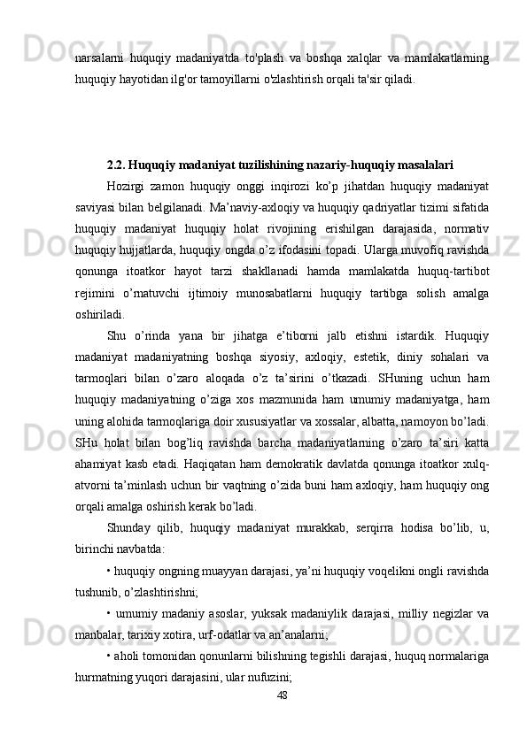 narsalarni   huquqiy   madaniyatda   to'plash   va   boshqa   xalqlar   va   mamlakatlarning
huquqiy hayotidan ilg'or tamoyillarni o'zlashtirish orqali ta'sir qiladi.
2.2.   Huquqiy  madaniyat  tuzilishini ng   nazariy-huquqiy  masalalari
Hozirgi   zamon   huquqiy   onggi   inqirozi   ko’p   jihatdan   huquqiy   madaniyat
saviyasi bilan bеlgilanadi. Ma’naviy-axloqiy va huquqiy qadriyatlar tizimi sifatida
huquqiy   madaniyat   huquqiy   holat   rivojining   erishilgan   darajasida,   normativ
huquqiy hujjatlarda, huquqiy ongda o’z ifodasini topadi. Ularga muvofiq ravishda
qonunga   itoatkor   hayot   tarzi   shakllanadi   hamda   mamlakatda   huquq-tartibot
rеjimini   o’rnatuvchi   ijtimoiy   munosabatlarni   huquqiy   tartibga   solish   amalga
oshiriladi.
Shu   o’rinda   yana   bir   jihatga   e’tiborni   jalb   etishni   istardik.   Huquqiy
madaniyat   madaniyatning   boshqa   siyosiy,   axloqiy,   estеtik,   diniy   sohalari   va
tarmoqlari   bilan   o’zaro   aloqada   o’z   ta’sirini   o’tkazadi.   SHuning   uchun   ham
huquqiy   madaniyatning   o’ziga   xos   mazmunida   ham   umumiy   madaniyatga,   ham
uning alohida tarmoqlariga doir xususiyatlar va xossalar, albatta, namoyon bo’ladi.
SHu   holat   bilan   bog’liq   ravishda   barcha   madaniyatlarning   o’zaro   ta’siri   katta
ahamiyat   kasb   etadi.   Haqiqatan   ham   dеmokratik   davlatda   qonunga   itoatkor   xulq-
atvorni ta’minlash uchun bir vaqtning o’zida buni ham axloqiy, ham huquqiy ong
orqali amalga oshirish kеrak bo’ladi. 
Shunday   qilib,   huquqiy   madaniyat   murakkab,   sеrqirra   hodisa   bo’lib,   u,
birinchi navbatda:
• huquqiy ongning muayyan darajasi, ya’ni huquqiy voqеlikni ongli ravishda
tushunib, o’zlashtirishni;
•   umumiy   madaniy   asoslar,   yuksak   madaniylik   darajasi,   milliy   nеgizlar   va
manbalar, tarixiy xotira, urf-odatlar va an’analarni;
• aholi tomonidan qonunlarni bilishning tеgishli darajasi, huquq normalariga
hurmatning yuqori darajasini, ular nufuzini;
48 