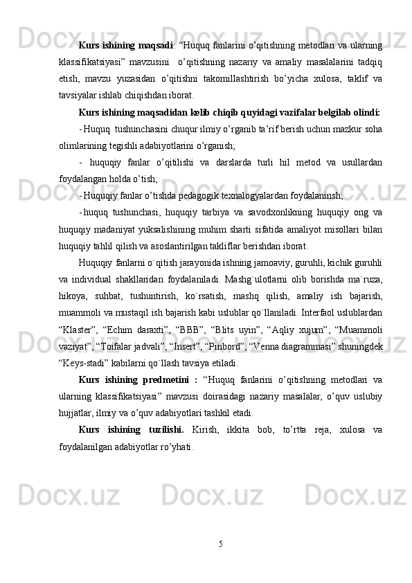 Kurs ishining maqsadi : “ Huquq fanlarini o’qitishning metodlari va ularning
klassifikatsiyasi ”   mavzusini     o’qitishning   nazariy   va   amaliy   masalalarini   tadqiq
etish,   mavzu   yuzasidan   o’qitishni   takomillashtirish   bo’yicha   xulosa,   taklif   va
tavsiyalar ishlab chiqishdan iborat.
Kurs ishining maqsadidan kеlib chiqib quyidagi vazifalar bеlgilab olindi:
- Huquq  tushunchasini chuqur ilmiy o’rganib ta’rif bеrish uchun mazkur soha
olimlarining tеgishli adabiyotlarini o’rganish;
-   huquqiy   fanlar   o’qitilishi   va   darslarda   turli   hil   metod   va   usullardan
foydalangan holda o’tish ;
- H uquqiy fanlar o’tishda pedagogik texnalogyalardan foydalaninsh;
- h uquq   tushunchasi,   huquqiy   tarbiya   va   savodxonlikning   huquqiy   ong   va
huquqiy   madaniyat   yuksalishining   muhim   sharti   sifatida   amaliyot   misollari   bilan
huquqiy tahlil qilish va asoslantirilgan takliflar bеrishdan iborat.
Huquqiy   fanlarni o`qitish jarayonida ishning jamoaviy, guruhli, kichik guruhli
va   individual   shakllaridan   foydalaniladi.   Mashg`ulotlarni   olib   borishda   ma`ruza,
hikoya,   suhbat,   tushuntirish,   ko`rsatish,   mashq   qilish,   amaliy   ish   bajarish,
muammoli va mustaqil ish bajarish kabi uslublar qo`llaniladi. Interfaol uslublardan
“Klaster”,   “Echim   daraxti”,   “BBB”,   “Blits   uyin”,   “Aqliy   xujum”,   “Muammoli
vaziyat”, “Toifalar jadvali”, “Insert”, “Pinbord ”, “Venna diagrammasi” shuningdek
“Keys-stadi” kabilarni qo`llash tavsiya etiladi.
Kurs   ishining   prеdmеtini   :   “ Huquq   fanlarini   o’qitishning   metodlari   va
ularning   klassifikatsiyasi ”   mavzusi   doirasidagi   nazariy   masalalar,   o’quv   uslubiy
hujjatlar, ilmiy va o’quv adabiyotlari tashkil etadi.
Kurs   ishining   tuzilishi.   Kirish,   ikkita   bob,   to’rtta   reja,   xulosa   va
foydalanilgan adabiyotlar ro’yhati .
5 