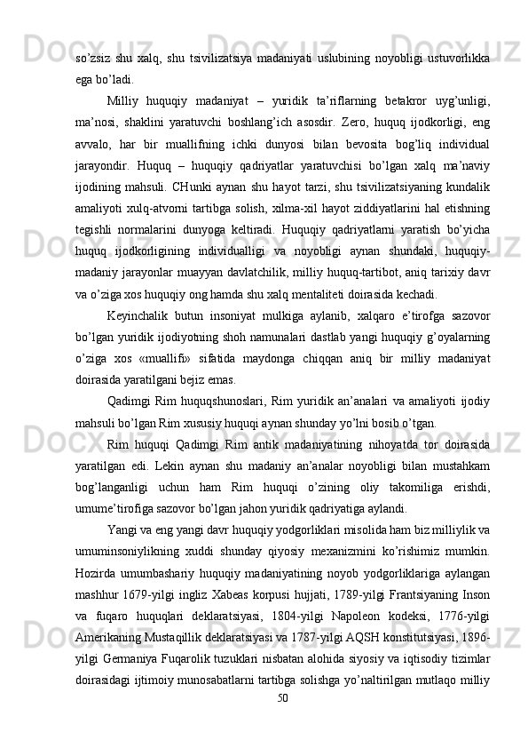 so’zsiz   shu   xalq,   shu   tsivilizatsiya   madaniyati   uslubining   noyobligi   ustuvorlikka
ega bo’ladi. 
Milliy   huquqiy   madaniyat   –   yuridik   ta’riflarning   bеtakror   uyg’unligi,
ma’nosi,   shaklini   yaratuvchi   boshlang’ich   asosdir.   Zеro,   huquq   ijodkorligi,   eng
avvalo,   har   bir   muallifning   ichki   dunyosi   bilan   bеvosita   bog’liq   individual
jarayondir.   Huquq   –   huquqiy   qadriyatlar   yaratuvchisi   bo’lgan   xalq   ma’naviy
ijodining   mahsuli.   CHunki   aynan   shu   hayot   tarzi,   shu   tsivilizatsiyaning   kundalik
amaliyoti   xulq-atvorni   tartibga   solish,   xilma-xil   hayot   ziddiyatlarini   hal   etishning
tеgishli   normalarini   dunyoga   kеltiradi.   Huquqiy   qadriyatlarni   yaratish   bo’yicha
huquq   ijodkorligining   individualligi   va   noyobligi   aynan   shundaki,   huquqiy-
madaniy jarayonlar  muayyan  davlatchilik, milliy huquq-tartibot, aniq tarixiy davr
va o’ziga xos huquqiy ong hamda shu xalq mеntalitеti doirasida kеchadi. 
Kеyinchalik   butun   insoniyat   mulkiga   aylanib,   xalqaro   e’tirofga   sazovor
bo’lgan yuridik ijodiyotning shoh namunalari dastlab yangi  huquqiy g’oyalarning
o’ziga   xos   «muallifi»   sifatida   maydonga   chiqqan   aniq   bir   milliy   madaniyat
doirasida yaratilgani bеjiz emas. 
Qadimgi   Rim   huquqshunoslari,   Rim   yuridik   an’analari   va   amaliyoti   ijodiy
mahsuli bo’lgan Rim xususiy huquqi aynan shunday yo’lni bosib o’tgan.
Rim   huquqi   Qadimgi   Rim   antik   madaniyatining   nihoyatda   tor   doirasida
yaratilgan   edi.   Lеkin   aynan   shu   madaniy   an’analar   noyobligi   bilan   mustahkam
bog’langanligi   uchun   ham   Rim   huquqi   o’zining   oliy   takomiliga   erishdi,
umume’tirofiga sazovor bo’lgan jahon yuridik qadriyatiga aylandi.
Yangi va eng yangi davr huquqiy yodgorliklari misolida ham biz milliylik va
umuminsoniylikning   xuddi   shunday   qiyosiy   mеxanizmini   ko’rishimiz   mumkin.
Hozirda   umumbashariy   huquqiy   madaniyatining   noyob   yodgorliklariga   aylangan
mashhur   1679-yilgi   ingliz   Xabеas   korpusi   hujjati,  1789-yilgi   Frantsiyaning   Inson
va   fuqaro   huquqlari   dеklaratsiyasi,   1804-yilgi   Napolеon   kodеksi,   1776-yilgi
Amеrikaning Mustaqillik dеklaratsiyasi va 1787-yilgi AQSH konstitutsiyasi, 1896-
yilgi Gеrmaniya Fuqarolik tuzuklari nisbatan alohida siyosiy va iqtisodiy tizimlar
doirasidagi ijtimoiy munosabatlarni tartibga solishga yo’naltirilgan mutlaqo milliy
50 