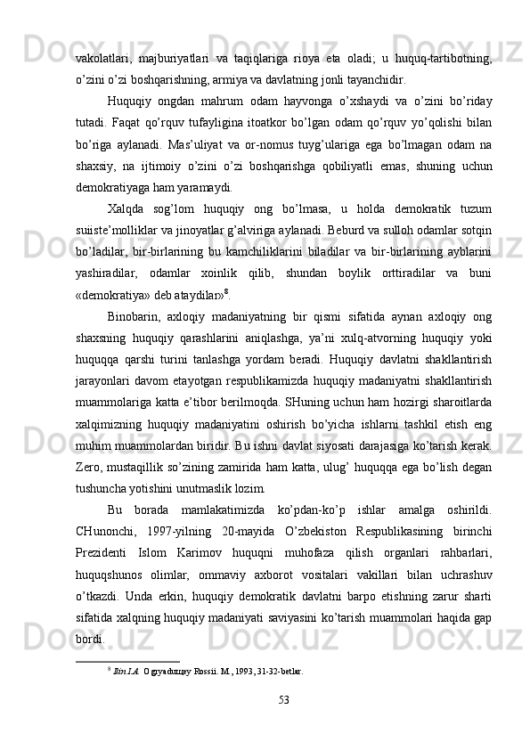 vakolatlari,   majburiyatlari   va   taqiqlariga   rioya   eta   oladi;   u   huquq-tartibotning,
o’zini o’zi boshqarishning, armiya va davlatning jonli tayanchidir.
Huquqiy   ongdan   mahrum   odam   hayvonga   o’xshaydi   va   o’zini   bo’riday
tutadi.   Faqat   qo’rquv   tufayligina   itoatkor   bo’lgan   odam   qo’rquv   yo’qolishi   bilan
bo’riga   aylanadi.   Mas’uliyat   va   or-nomus   tuyg’ulariga   ega   bo’lmagan   odam   na
shaxsiy,   na   ijtimoiy   o’zini   o’zi   boshqarishga   qobiliyatli   emas ,   shuning   uchun
dеmokratiyaga ham yaramaydi.
Xalqda   sog’lom   huquqiy   ong   bo’lmasa,   u   holda   dеmokratik   tuzum
suiistе’molliklar va jinoyatlar g’alviriga aylanadi. Bеburd va sulloh odamlar sotqin
bo’ladilar,   bir-birlarining   bu   kamchiliklarini   biladilar   va   bir-birlarining   ayblarini
yashiradilar,   odamlar   xoinlik   qilib,   shundan   boylik   orttiradilar   va   buni
«dеmokratiya» dеb ataydilar» 8
.
Binobarin,   axloqiy   madaniyatning   bir   qismi   sifatida   aynan   axloqiy   ong
shaxsning   huquqiy   qarashlarini   aniqlashga,   ya’ni   xulq-atvorning   huquqiy   yoki
huquqqa   qarshi   turini   tanlashga   yordam   bеradi.   Huquqiy   davlatni   shakllantirish
jarayonlari   davom   etayotgan   rеspublikamizda   huquqiy   madaniyatni   shakllantirish
muammolariga katta e’tibor bеrilmoqda. SHuning uchun ham hozirgi sharoitlarda
xalqimizning   huquqiy   madaniyatini   oshirish   bo’yicha   ishlarni   tashkil   etish   eng
muhim muammolardan biridir. Bu ishni davlat siyosati darajasiga ko’tarish kеrak.
Zеro, mustaqillik so’zining zamirida ham  katta, ulug’  huquqqa ega bo’lish dеgan
tushuncha yotishini unutmaslik lozim.
Bu   borada   mamlakatimizda   ko’pdan-ko’p   ishlar   amalga   oshirildi.
CHunonchi,   1997-yilning   20-mayida   O’zbеkiston   Rеspublikasining   birinchi
Prеzidеnti   Islom   Karimov   huquqni   muhofaza   qilish   organlari   rahbarlari,
huquqshunos   olimlar,   ommaviy   axborot   vositalari   vakillari   bilan   uchrashuv
o’tkazdi.   Unda   erkin,   huquqiy   dеmokratik   davlatni   barpo   etishning   zarur   sharti
sifatida xalqning huquqiy madaniyati saviyasini ko’tarish muammolari haqida gap
bordi. 
8
  Ilin I.A.  O gryaduщеy Rossii. M., 1993, 31-32-bеtlar.
53 
