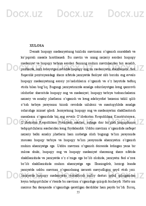 XULOSA
Demak   huquqiy   madaniyatning   tuzilishi   mavzusini   o’rganish   murakkab   va
ko’pqirrali   masala   hisoblanadi.   Bu   mavzu   va   uning   nazariy   asoslari   huquqiy
madaniyat  va huquqiy tarbiya asoslari  fanining muhim mavzularidan biri  sanalib,
yoshlarda, unib kelayotgan avlodda huquqiy ong va madaniyatni shakllanishi, faol
fuqarolik pozitsiyasidagi  shaxs  sifatida jamiyatda faoliyat olib borishi  eng avvalo
huquqiy   madaniyatning   asosiy   yo’nalishlari ni   o’rganish   va   o’z   hayotida   tadbiq
etishi  bilan bog’liq. Bugungi  jamiyatimizda amalga oshirilayotgan keng qamrovli
islohotlar   sharoitida   huquqiy   ong   va   madaniyat,   huquqiy   tarbiya   tushunchalarini
nazariy   va   amaliy   jihatlarini   o’rganish   va   keng   adabiyotlat   bazasini   tahlil   qilib
o’tish   tarbiya   jarayonini   tizimli   ravishda   uzluksiz   va   mantiqiylikda   amalga
oshirishga  xizmat  qiladi.  Jamiyatning   huquqiy ong  va madaniyatini   shakllantirish
masalasini   o’rganishda   biz   eng   avvalo   O’zbekiston   Respublikasi   Konstitutsiyasi,
O’zbekiston   Respublikasi   Prezidenti   asarlari,   sohaga   doir   ko’plab   huquqshunos
tadqiqotchilarni asarlaridan keng foydalandik. Ushbu mavzuni o’rganishda nafaqat
nazariy   balki   amaliy   jihatlarni   ham   inobatga   olish   bugungi   ta’lim   jarayonida
xususan   huquqy   tarbiya   va   huquqiy   ta’lim   jarayonida   ahamiyatini   o’rganish
muhim   ahamiyatga   ega.   Ushbu   mavzuni   o’rganish   doirasida   kelingan   yana   bir
xulosa   shuki,   huquqiy   ong   va   huquqiy   madaniyat   shaxsning   shaxs   sifatida
shakllanishida   va   jamiyatda   o’z   o’rniga   ega   bo’lib   olishida,   jamiyatni   faol   a’zosi
bo’lib   shakllanishida   muhim   ahamiyatga   ega.   Shuningdek,   h оzirgi   kunda
jamiyatda   ushbu   mavzuni   o’rganishning   zarurati   mavjudligini   qayd   etish   jоiz.
Jamiyatda   huquqiy   madaniyatni   yuksaltirish   milliy   dasturi   qabul   qilinganidan
kеyin tadqiqоtchilar o’rtasida bu mavzuni o’rganishga qiziqish kuchaydi. Hattо uni
maхsus   fan   darajasida   o’rganishga   qaratilgan  darsliklar   ham   paydо   bo’ldi.   Birоq,
55 