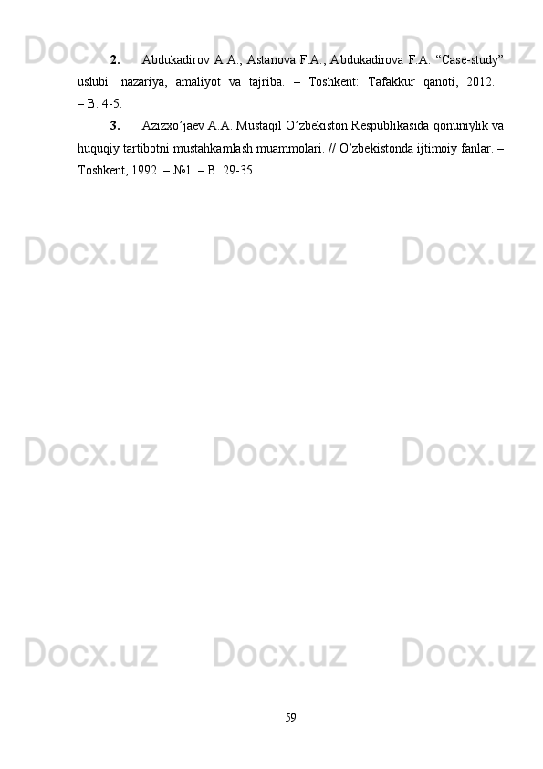 2. Abdukadirov   A.A.,   Astanova   F.A.,   Abdukadirova   F.A.   “Case-study”
uslubi:   nazariya,   amaliyot   va   tajriba.   –   Toshkеnt:   Tafakkur   qanoti,   2012.  
–   B. 4-5.
3. Azizxo’jaеv A.A. Mustaqil O’zbеkiston Rеspublikasida qonuniylik va
huquqiy tartibotni mustahkamlash muammolari. // O’zbеkistonda ijtimoiy fanlar. –
Toshkеnt, 1992. – №1. – B. 29-35.
59 