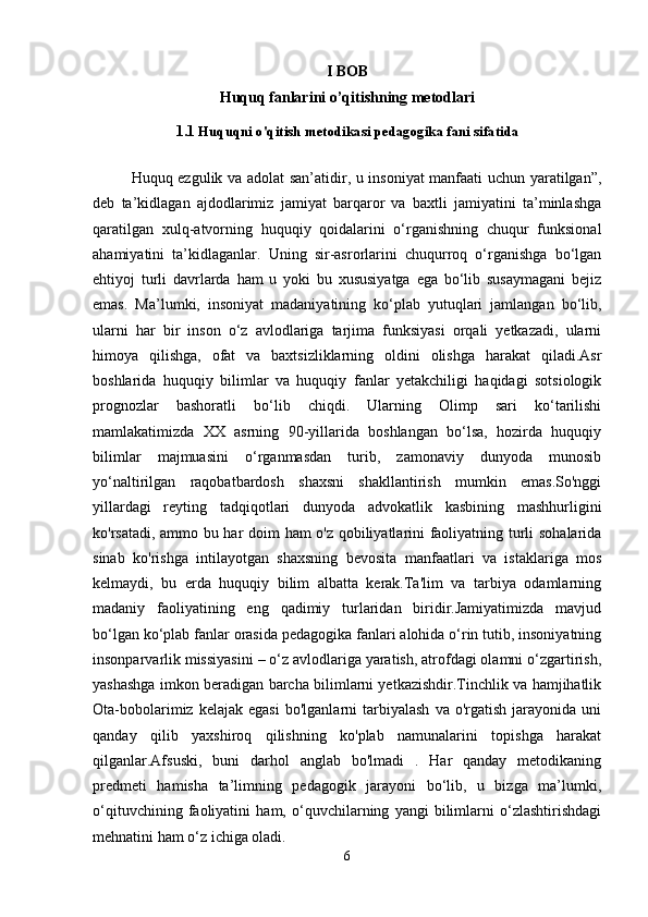 I BOB  
Huquq fanlarini o’qitishning metodlari
1.1  Huquqni o'qitish metodikasi pedagogika fani sifatida
Huquq ezgulik va adolat san’atidir, u insoniyat manfaati uchun yaratilgan”,
deb   ta’kidlagan   ajdodlarimiz   jamiyat   barqaror   va   baxtli   jamiyatini   ta’minlashga
qaratilgan   xulq-atvorning   huquqiy   qoidalarini   o‘rganishning   chuqur   funksional
ahamiyatini   ta’kidlaganlar.   Uning   sir-asrorlarini   chuqurroq   o‘rganishga   bo‘lgan
ehtiyoj   turli   davrlarda   ham   u   yoki   bu   xususiyatga   ega   bo‘lib   susaymagani   bejiz
emas.   Ma’lumki,   insoniyat   madaniyatining   ko‘plab   yutuqlari   jamlangan   bo‘lib,
ularni   har   bir   inson   o‘z   avlodlariga   tarjima   funksiyasi   orqali   yetkazadi,   ularni
himoya   qilishga,   ofat   va   baxtsizliklarning   oldini   olishga   harakat   qiladi.Asr
boshlarida   huquqiy   bilimlar   va   huquqiy   fanlar   yetakchiligi   haqidagi   sotsiologik
prognozlar   bashoratli   bo‘lib   chiqdi.   Ularning   Olimp   sari   ko‘tarilishi
mamlakatimizda   XX   asrning   90-yillarida   boshlangan   bo‘lsa,   hozirda   huquqiy
bilimlar   majmuasini   o‘rganmasdan   turib,   zamonaviy   dunyoda   munosib
yo‘naltirilgan   raqobatbardosh   shaxsni   shakllantirish   mumkin   emas.So'nggi
yillardagi   reyting   tadqiqotlari   dunyoda   advokatlik   kasbining   mashhurligini
ko'rsatadi, ammo bu har doim ham o'z qobiliyatlarini faoliyatning turli sohalarida
sinab   ko'rishga   intilayotgan   shaxsning   bevosita   manfaatlari   va   istaklariga   mos
kelmaydi,   bu   erda   huquqiy   bilim   albatta   kerak.Ta'lim   va   tarbiya   odamlarning
madaniy   faoliyatining   eng   qadimiy   turlaridan   biridir.Jamiyatimizda   mavjud
bo‘lgan ko‘plab fanlar orasida pedagogika fanlari alohida o‘rin tutib, insoniyatning
insonparvarlik missiyasini – o‘z avlodlariga yaratish, atrofdagi olamni o‘zgartirish,
yashashga imkon beradigan barcha bilimlarni yetkazishdir.Tinchlik va hamjihatlik
Ota-bobolarimiz   kelajak  egasi   bo'lganlarni   tarbiyalash   va   o'rgatish   jarayonida   uni
qanday   qilib   yaxshiroq   qilishning   ko'plab   namunalarini   topishga   harakat
qilganlar.Afsuski,   buni   darhol   anglab   bo'lmadi   .   Har   qanday   metodikaning
predmeti   hamisha   ta’limning   pedagogik   jarayoni   bo‘lib,   u   bizga   ma’lumki,
o‘qituvchining   faoliyatini   ham,   o‘quvchilarning   yangi   bilimlarni   o‘zlashtirishdagi
mehnatini ham o‘z ichiga oladi.
6 