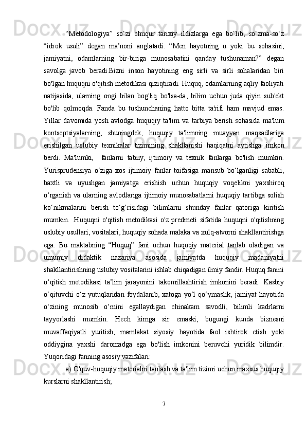   “Metodologiya”   so‘zi   chuqur   tarixiy   ildizlarga   ega   bo‘lib,   so‘zma-so‘z
“idrok   usuli”   degan   ma’noni   anglatadi:   “Men   hayotning   u   yoki   bu   sohasini,
jamiyatni,   odamlarning   bir-biriga   munosabatini   qanday   tushunaman?”   degan
savolga   javob   beradi.Bizni   inson   hayotining   eng   sirli   va   sirli   sohalaridan   biri
bo'lgan huquqni o'qitish metodikasi qiziqtiradi. Huquq, odamlarning aqliy faoliyati
natijasida,   ularning   ongi   bilan   bog'liq   bo'lsa-da,   bilim   uchun   juda   qiyin   sub'ekt
bo'lib   qolmoqda.   Fanda   bu   tushunchaning   hatto   bitta   ta'rifi   ham   mavjud   emas.
Yillar   davomida   yosh   avlodga   huquqiy   ta'lim   va   tarbiya   berish   sohasida   ma'lum
kontseptsiyalarning,   shuningdek,   huquqiy   ta'limning   muayyan   maqsadlariga
erishilgan   uslubiy   texnikalar   tizimining   shakllanishi   haqiqatni   aytishga   imkon
berdi.   Ma'lumki,     fanlarni   tabiiy,   ijtimoiy   va   texnik   fanlarga   bo'lish   mumkin.
Yurisprudensiya   o‘ziga   xos   ijtimoiy   fanlar   toifasiga   mansub   bo‘lganligi   sababli,
baxtli   va   uyushgan   jamiyatga   erishish   uchun   huquqiy   voqelikni   yaxshiroq
o‘rganish   va  ularning  avlodlariga  ijtimoiy  munosabatlarni   huquqiy  tartibga  solish
ko‘nikmalarini   berish   to‘g‘risidagi   bilimlarni   shunday   fanlar   qatoriga   kiritish
mumkin.   .Huquqni   o'qitish   metodikasi   o'z   predmeti   sifatida   huquqni   o'qitishning
uslubiy usullari, vositalari, huquqiy sohada malaka va xulq-atvorni shakllantirishga
ega.   Bu   maktabning   “Huquq”   fani   uchun   huquqiy   material   tanlab   oladigan   va
umumiy   didaktik   nazariya   asosida   jamiyatda   huquqiy   madaniyatni
shakllantirishning uslubiy vositalarini ishlab chiqadigan ilmiy fandir. Huquq fanini
o‘qitish   metodikasi   ta’lim   jarayonini   takomillashtirish   imkonini   beradi.   Kasbiy
o‘qituvchi   o‘z   yutuqlaridan   foydalanib,   xatoga   yo‘l   qo‘ymaslik,   jamiyat   hayotida
o‘zining   munosib   o‘rnini   egallaydigan   chinakam   savodli,   bilimli   kadrlarni
tayyorlashi   mumkin.   Hech   kimga   sir   emaski,   bugungi   kunda   biznesni
muvaffaqiyatli   yuritish,   mamlakat   siyosiy   hayotida   faol   ishtirok   etish   yoki
oddiygina   yaxshi   daromadga   ega   bo'lish   imkonini   beruvchi   yuridik   bilimdir.
Yuqoridagi fanning asosiy vazifalari:
  a) O'quv-huquqiy materialni tanlash va ta'lim tizimi uchun maxsus huquqiy
kurslarni shakllantirish; 
7 