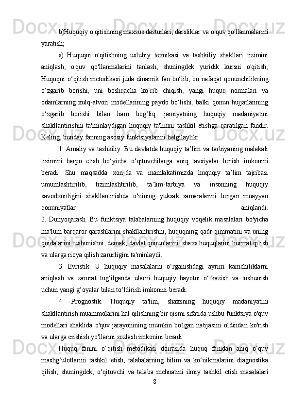 b)Huquqiy o'qitishning maxsus dasturlari, darsliklar va o'quv qo'llanmalarini
yaratish;
s)   Huquqni   o'qitishning   uslubiy   texnikasi   va   tashkiliy   shakllari   tizimini
aniqlash,   o'quv   qo'llanmalarini   tanlash,   shuningdek   yuridik   kursni   o'qitish;
Huquqni o‘qitish metodikasi juda dinamik fan bo‘lib, bu nafaqat qonunchilikning
o‘zgarib   borishi,   uni   boshqacha   ko‘rib   chiqish,   yangi   huquq   normalari   va
odamlarning   xulq-atvori   modellarining   paydo   bo‘lishi,   balki   qonun   hujjatlarining
o‘zgarib   borishi   bilan   ham   bog‘liq.   jamiyatning   huquqiy   madaniyatini
shakllantirishni   ta'minlaydigan   huquqiy   ta'limni   tashkil   etishga   qaratilgan   fandir.
Keling, bunday fanning asosiy funktsiyalarini belgilaylik: 
1. Amaliy va tashkiliy. Bu davlatda huquqiy ta’lim va tarbiyaning malakali
tizimini   barpo   etish   bo‘yicha   o‘qituvchilarga   aniq   tavsiyalar   berish   imkonini
beradi.   Shu   maqsadda   xorijda   va   mamlakatimizda   huquqiy   ta’lim   tajribasi
umumlashtirilib,   tizimlashtirilib,   ta’lim-tarbiya   va   insonning   huquqiy
savodxonligini   shakllantirishda   o‘zining   yuksak   samaralarini   bergan   muayyan
qonuniyatlar   aniqlandi.
2.   Dunyoqarash.   Bu   funktsiya   talabalarning   huquqiy   voqelik   masalalari   bo'yicha
ma'lum barqaror qarashlarini shakllantirishni, huquqning qadr-qimmatini va uning
qoidalarini tushunishni, demak, davlat qonunlarini, shaxs huquqlarini hurmat qilish
va ularga rioya qilish zarurligini ta'minlaydi.
3.   Evristik.   U   huquqiy   masalalarni   o‘rganishdagi   ayrim   kamchiliklarni
aniqlash   va   zarurat   tug‘ilganda   ularni   huquqiy   hayotni   o‘tkazish   va   tushunish
uchun yangi g‘oyalar bilan to‘ldirish imkonini beradi.
4.   Prognostik.   Huquqiy   ta'lim,   shaxsning   huquqiy   madaniyatini
shakllantirish muammolarini hal qilishning bir qismi sifatida ushbu funktsiya o'quv
modellari   shaklida   o'quv   jarayonining   mumkin   bo'lgan   natijasini   oldindan   ko'rish
va ularga erishish yo'llarini sozlash imkonini beradi.
Huquq   fanini   o‘qitish   metodikasi   doirasida   huquq   fanidan   aniq   o‘quv
mashg‘ulotlarini   tashkil   etish,   talabalarning   bilim   va   ko‘nikmalarini   diagnostika
qilish,   shuningdek,   o‘qituvchi   va   talaba   mehnatini   ilmiy   tashkil   etish   masalalari
8 