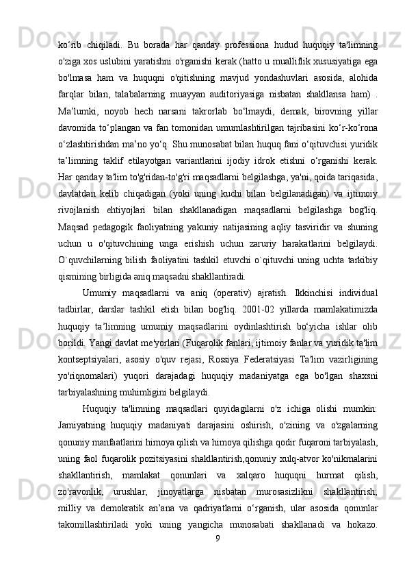 ko‘rib   chiqiladi.   Bu   borada   har   qanday   professiona   hudud   huquqiy   ta'limning
o'ziga xos uslubini yaratishni o'rganishi kerak (hatto u mualliflik xususiyatiga ega
bo'lmasa   ham   va   huquqni   o'qitishning   mavjud   yondashuvlari   asosida,   alohida
farqlar   bilan,   talabalarning   muayyan   auditoriyasiga   nisbatan   shakllansa   ham)   .
Ma’lumki,   noyob   hech   narsani   takrorlab   bo‘lmaydi,   demak,   birovning   yillar
davomida  to‘plangan   va  fan   tomonidan   umumlashtirilgan  tajribasini   ko‘r-ko‘rona
o‘zlashtirishdan ma’no yo‘q. Shu munosabat bilan huquq fani o‘qituvchisi yuridik
ta’limning   taklif   etilayotgan   variantlarini   ijodiy   idrok   etishni   o‘rganishi   kerak.
Har qanday ta'lim to'g'ridan-to'g'ri maqsadlarni belgilashga, ya'ni, qoida tariqasida,
davlatdan   kelib   chiqadigan   (yoki   uning   kuchi   bilan   belgilanadigan)   va   ijtimoiy
rivojlanish   ehtiyojlari   bilan   shakllanadigan   maqsadlarni   belgilashga   bog'liq.
Maqsad   pedagogik   faoliyatning   yakuniy   natijasining   aqliy   tasviridir   va   shuning
uchun   u   o'qituvchining   unga   erishish   uchun   zaruriy   harakatlarini   belgilaydi.
O`quvchilarning   bilish   faoliyatini   tashkil   etuvchi   o`qituvchi   uning   uchta   tarkibiy
qismining birligida aniq maqsadni shakllantiradi.
Umumiy   maqsadlarni   va   aniq   (operativ)   ajratish.   Ikkinchisi   individual
tadbirlar,   darslar   tashkil   etish   bilan   bog'liq.   2001-02   yillarda   mamlakatimizda
huquqiy   ta’limning   umumiy   maqsadlarini   oydinlashtirish   bo‘yicha   ishlar   olib
borildi. Yangi davlat me'yorlari (Fuqarolik fanlari, ijtimoiy fanlar va yuridik ta'lim
kontseptsiyalari,   asosiy   o'quv   rejasi,   Rossiya   Federatsiyasi   Ta'lim   vazirligining
yo'riqnomalari)   yuqori   darajadagi   huquqiy   madaniyatga   ega   bo'lgan   shaxsni
tarbiyalashning muhimligini belgilaydi.
Huquqiy   ta'limning   maqsadlari   quyidagilarni   o'z   ichiga   olishi   mumkin:
Jamiyatning   huquqiy   madaniyati   darajasini   oshirish,   o'zining   va   o'zgalarning
qonuniy manfaatlarini himoya qilish va himoya qilishga qodir fuqaroni tarbiyalash,
uning faol fuqarolik pozitsiyasini shakllantirish,qonuniy xulq-atvor ko'nikmalarini
shakllantirish,   mamlakat   qonunlari   va   xalqaro   huquqni   hurmat   qilish,
zo'ravonlik,   urushlar,   jinoyatlarga   nisbatan   murosasizlikni   shakllantirish;
milliy   va   demokratik   an’ana   va   qadriyatlarni   o‘rganish,   ular   asosida   qonunlar
takomillashtiriladi   yoki   uning   yangicha   munosabati   shakllanadi   va   hokazo.
9 