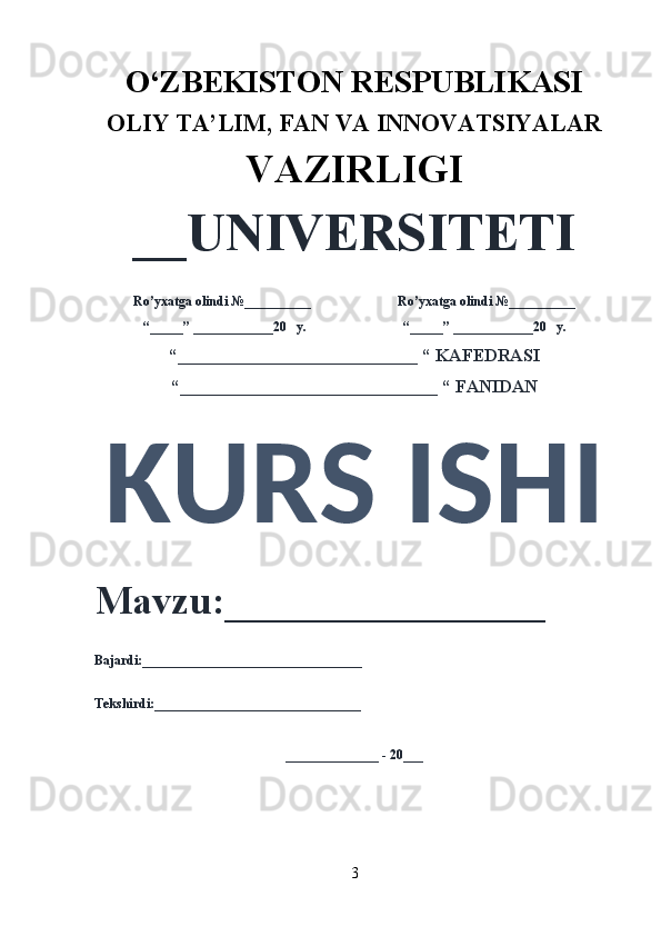 O‘ZBEKISTON RESPUBLIKASI 
OLIY  TA’LIM, FAN  VA INNOVATSIYALAR
VAZIRLIGI
__UNIVERSITETI
Ro’yxatga olindi №__________                          Ro’yxatga olindi №__________
“_____” ____________20   y.                             “_____” ____________20   y.
“___________________________ “ KAFEDRASI
“_____________________________ “ FANIDAN
KURS ISHI 
Mavzu:________________ 
Bajardi:_________________________________
Tekshirdi:_______________________________
______________ - 20___
3 