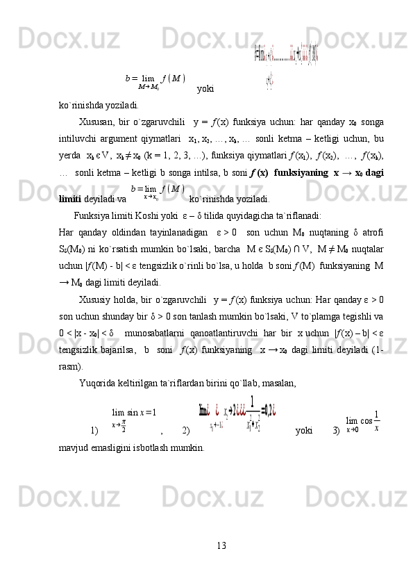 b=	lim
M→M0
f(M	)yoki       	
b=lim¿x1→x1
0¿
x2→x2
0¿
..............¿¿xn→xn
0
¿¿¿f(M)¿
ko`rinishda yoziladi.
Xususan,   bir   o`zgaruvchili     y   =   f   (x)   funksiya   uchun:   har   qanday   x
0   songa
intiluvchi   argument   qiymatlari     x
1 ,   x
2 ,   …,   x
k ,   …   sonli   ketma   –   ketligi   uchun,   bu
yerda   x
k   є   V ,     x
k   ≠   x
0     ( k  = 1,   2,   3,   …), funksiya qiymatlari   f   (x
1 ),     f   (x
2 ),     …,     f   (x
k ),
…   sonli ketma – ketligi   b   songa intilsa,   b   soni   f   (x)   funksiyaning     x → x
0   dagi
limiti  deyiladi va 	
b=	lim
x→x0
f(M	)  ko`rinishda yoziladi.
Funksiya limiti Koshi yoki   ε   –   δ  tilida quyidagicha ta`riflanadi:
Har   qanday   oldindan   tayinlanadigan     ε   >   0     son   uchun   M
0   nuqtaning   δ   atrofi
S
δ ( M
0 )  ni  ko`rsatish  mumkin  bo`lsaki,  barcha     M   є   S
δ ( M
0 )   ∩   V ,     M   ≠   M
0   nuqtalar
uchun | f   (M)   -   b|   <   ε  tengsizlik o`rinli bo`lsa, u holda  b soni  f   (M)  funksiyaning  M
→ M
0  dagi limiti deyiladi.
Xususiy holda, bir o`zgaruvchili   y =   f   (x)   funksiya uchun:  Har qanday   ε   >   0
son uchun shunday bir  δ   >   0 son tanlash mumkin bo`lsaki,  V  to`plamga tegishli va
0   <   |x   -   x
0 |   <   δ     munosabatlarni   qanoatlantiruvchi   har   bir   x   uchun   | f   (x)   –   b|   <   ε
tengsizlik   bajarilsa,     b     soni     f   (x)   funksiyaning     x   →   x
0   dagi   limiti   deyiladi   (1-
rasm).
Yuqorida keltirilgan ta`riflardan birini qo`llab, masalan, 
1)	
lim
x→π
2
sin	x=	1 ,   2)    	lim	¿	¿
x1→−1¿
x2→2¿¿¿	
1
x1
2
+x2
2=0,2	¿           yoki           3)  	
lim
x→0
cos	1
x
mavjud emasligini isbotlash mumkin.
                                     
13 