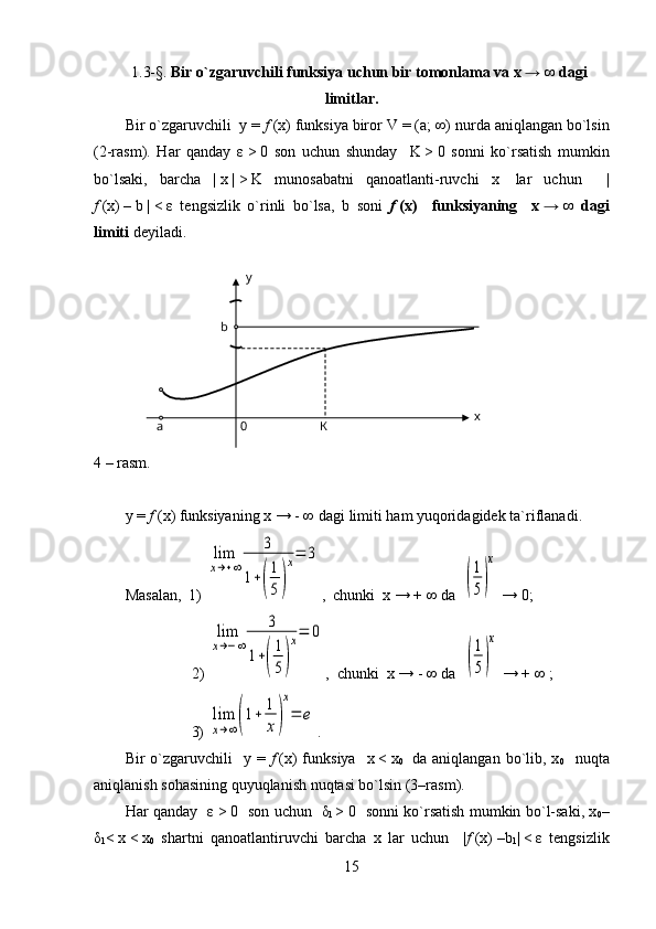     1.3- § .  Bir o`zgaruvchili funksiya uchun bir tomonlama va x   →   ∞ dagi
limitlar.
Bir o`zgaruvchili  y =  f   (x) funksiya biror  V  = (a;   ∞) nurda aniqlangan bo`lsin
(2-rasm).   Har   qanday   ε   >   0   son   uchun   shunday     K   >   0   sonni   ko`rsatish   mumkin
bo`lsaki,   barcha   |   x   |   >   K   munosabatni   qanoatlanti-ruvchi   x     lar   uchun     |
f   (x)   –   b   |   <   ε   tengsizlik   o`rinli   bo`lsa,   b   soni   f   (x)     funksiyaning     x   →   ∞   dagi
limiti  deyiladi.
                        
4 –  rasm .
y  =  f   ( x )  funksiyaning   x   →   -   ∞  dagi   limiti   ham   yuqoridagidek   ta ` riflanadi . 
Masalan,  1) lim
x→+∞	
3	
1+(
1
5	)
x=	3 ,  chunki  x → + ∞ da  	
(
1
5)
x  → 0;
   2) 	
lim
x→−∞	
3	
1+(
1
5)
x=	0 ,  chunki  x → - ∞ da  	
(
1
5)
x  → + ∞ ;
            3) 	
lim
x→∞(1+	1
x)
x
=	e .
Bir  o`zgaruvchili     y =   f   (x)  funksiya     x   <   x
0     da aniqlangan  bo`lib, x
0     nuqta
aniqlanish sohasining quyuqlanish nuqtasi bo`lsin (3–rasm).
Har qanday    ε   >   0   son uchun    δ
1   >   0   sonni ko`rsatish mumkin bo`l-saki, x
0 –
δ
1 <   x   <   x
0   shartni   qanoatlantiruvchi   barcha   x   lar   uchun     | f   (x)   –b
1 |   <   ε   tengsizlik
15К0a xy
b 