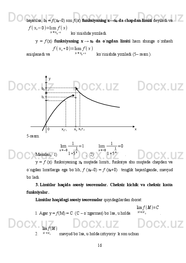 bajarilsa, b
1   =  f   (x
0 –0) son  f   (x)  funksiyaning x→x
0  da chapdan limiti  deyiladi vaf(x0−	0)=	lim	f(x)	
x→x0−0         
  ko`rinishda yoziladi.
y   =   f   (x)   funksiyaning   x   →   x
0     da   o`ngdan   limiti   ham   shunga   o`xshash
aniqlanadi va 	
f(x0+0)=	lim	f(x)	
x→x0+0             ko`rinishda yoziladi (5– rasm ).
                          
5- rasm .
Masalan ,  1) 	
lim
x→−0	
1	
1+5
1
x
=	1 ;   2)   	lim
x→+0	
1	
1+5
1
x
=	0 .
y   =   f     ( x )   funksiyaning   x
0   nuqtada   limiti ,   funksiya   shu   nuqtada   chapdan   va
o ` ngdan   limitlarga   ega   bo ` lib ,   f     ( x
0 –0)   =   f     ( x
0 +0)     tenglik   bajarilganda ,   mavjud
bo ` ladi .
3.   Limitlar   haqida   asosiy   teoremalar.   Cheksiz   kichik   va   cheksiz   katta
funksiyalar. 
Limitlar haqidagi asosiy teoremalar  quyidagilardan iborat:
1.   Agar y   =   f   (M)   =   C     (C   –   o`zgarmas) bo`lsa, u holda   	
  lim	f(M	)	
M→M0        	
=C .
2.  	
  lim	f(M	)	
M→M0          mavjud bo`lsa, u holda ixtiyoriy   k  son uchun 
1602
1b
1b
2
x
0 -
1 x
0 xx
0 +
2y 