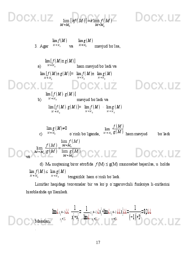   lim
M→M0
[kf	(M	)]=	klim	f(M	)	
M→M0         3.  Agar 	
  lim	f(M	)	
M→M0          va  	
  lim	g(M	)	
M→M0          mavjud bo`lsa,  
    a )  	
  lim	[f(M	)±	g(M	)]	
M→M0                                  
  ham mavjud bo`ladi va	
  lim	[f(M	)±	g(M	)]=	
M→M0                                  	
  lim	f(M	)	
M→M0        	
±	  lim	g(M	)	
M→M0        
.
   b) 	
  lim	[f(M	)⋅g(M	)]	
M→M0                              mavjud bo`ladi va 	
  lim	[f(M	)⋅g(M	)]=	
M→M0                                  	
  lim	f(M	)	
M→M0        	
  ⋅  lim	g(M	)	
M→M0        
    c) 	
  lim	g(M	)	
M→M0        	
≠0  o`rinli bo`lganda,  	lim
M→M0
f(M	)	
g(M	)  ham mavjud         bo`ladi
va   	
lim
M→M0
f(M	)	
g(M	)
=	
lim	 f	(M	)	
M→M0             	
lim	 g	(M	)	
M→M0           .
    d)  M
0  nuqtaning biror atrofida   f   (M)   ≤   g (M) munosabat bajarilsa, u  holda	
  lim	f(M	)	
M→M0        	
≤  lim	g(M	)	
M→M0        
 tengsizlik  ham o`rinli bo`ladi.
Limitlar   haqidagi   teoremalar   bir   va   ko`p   o`zgaruvchili   funksiya   li-mitlarini
hisoblashda qo`llaniladi.
Masalan, 	
lim	¿x1→−1¿	
x2→2¿
¿  	
1
x1
2
+x2
2=  	1
lim	¿
x1→−1¿	
x2→2¿
x1
2
+lim	¿x1→−1¿	
x2→2¿
¿x2
2
¿¿=	
1	
(−1)
2
+2
2=0,2	¿¿
.
17 