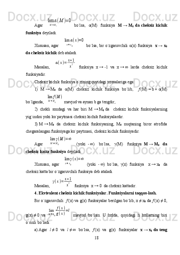 Agar    lim	α(M	)	
M→M0             	
=	0   bo`lsa,     α (M)     funksiya     M   →   M
0   da   cheksiz   kichik
funksiya  deyiladi. 
Xususan, agar   	
  lim	α(x)	
x→x0   	
=	0   bo`lsa, bir o`zgaruvchili   α (x) funksiya    x   → x
0
da cheksiz kichik  deb ataladi.
Masalan,    	
α(x)=	x+1
x2   funksiya   x   →   -1   va   x   →   ∞   larda   cheksiz   kichik
funksiyadir.
Cheksiz kichik funksiya o`zining quyidagi xossalariga ega:
1)   M   →   M
0   da   α (M)   cheksiz   kichik   funksiya   bo`lib,     f   (M)   =   b   +   α (M)
bo`lganda, 	
  lim	f(M	)	
M→M0          mavjud va aynan b ga tengdir; 
2)   chekli   sondagi   va   har   biri   M   →   M
0     da     cheksiz   kichik   funksiyalarning
yig`indisi yoki ko`paytmasi cheksiz kichik funksiyalardir. 
3)   M   →   M
0   da   cheksiz   kichik   funksiyaning,   M
0   nuqtaning   biror   atrofida
chegaralangan funksiyaga ko`paytmasi, cheksiz kichik funksiyadir.
Agar    	
  lim	γ(M	)	
M→M0        	
=	∞     (yoki     -   ∞)     bo`lsa,     γ (M)     funksiya   M   →   M
0     da
cheksiz katta funksiya  deyiladi.
Xususan,   agar  	
  lim	γ(x)	
x→x0        	
=	∞   (yoki     -   ∞)   bo`lsa,   γ (x)   funksiya     x   →   x
0     da
cheksiz katta bir o`zgaruvchili funksiya deb ataladi.
Masalan,  	
γ(x)=	x+1
x2  funksiya  x   →   0  da cheksiz kattadir.
4.   Ekvivalent cheksiz kichik funksiyalar. Funksiyalarni taqqos-lash.
Bir o`zgaruvchili    f   (x) va g(x) funksiyalar berilgan bo`lib, x   ≠   x
0  da  f   (x)   ≠   0,
g(x)   ≠   0   va  	
lim
x→x0
f(x)	
g(x)=	l   mavjud   bo`lsin.   U   holda,   quyidagi   h   hollarning   biri
o`rinli bo`ladi:
a)   Agar    l   ≠   0   va    l   ≠   ∞   bo`lsa,    f   (x)     va     g(x)   funksiyalar    x   →   x
0   da teng
18 