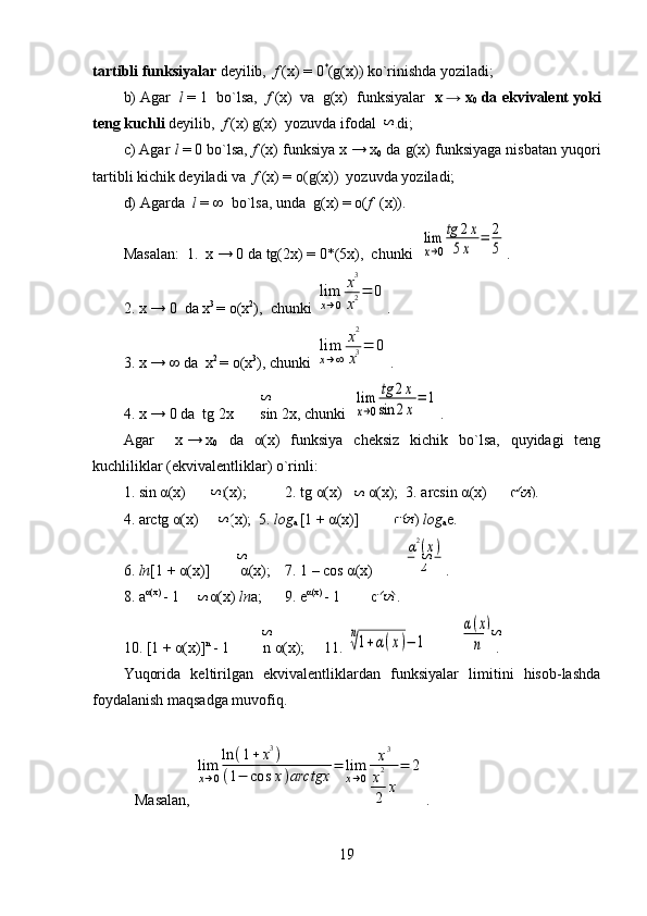 tartibli funksiyalar  deyilib,   f   (x)   =   0 *
(g(x)) ko`rinishda yoziladi;
b)   Agar    l   =   1  bo`lsa,    f   (x)    va     g(x)  funksiyalar    x   →   x
0  da ekvivalent yoki
teng kuchli  deyilib,   f   (x)   g(x)  yozuvda ifodalanadi;
c) Agar  l   =   0 bo`lsa,  f   (x) funksiya x   →   x
0  da g(x) funksiyaga nisbatan yuqori
tartibli kichik deyiladi va   f   (x) =  o (g(x))  yozuvda yoziladi;
d)   Agarda   l   =   ∞  bo`lsa, unda  g(x) =  o ( f     (x)).
Masalan:  1.  x   →   0 da tg(2x)   = 0*(5x),  chunki  lim
x→0
tg	2x	
5x	
=	2
5 .
2.   x   →   0  da x 3  
=   o(x 2
),  chunki 	
lim
x→0	
x3
x2=	0 .
3.   x   →   ∞ da  x 2 
= o(x 3
), chunki 	
lim
x→∞	
x2
x3=	0 .  
4.   x   →   0 da  tg   2x       sin   2x, chunki  	
lim
x→0
tg	2x	
sin	2x
=	1 .
Agar     x   →   x
0     da   α (x)   funksiya   cheksiz   kichik   bo`lsa,   quyidagi   teng
kuchliliklar (ekvivalentliklar) o`rinli:
1.   sin   α (x)         α (x);   2.   tg   α (x)        α (x);  3.   arcsin   α (x)       α (x).
4. arctg   α (x)       α (x);  5.   log
a  [1   +   α (x)]          α (x)   log
a e.
6.  ln [1   +   α (x)]         α (x);    7. 1   –   cos   α (x)        	
α2(x)	
2 .
8.   a α (x) 
- 1         α (x)   ln a;     9.   e α (x)  
-   1         α (x).
10.   [1   +   α (x)] n  
-   1         n   α (x);    11.  	
n
√1+α(x)−	1         	
α(x)	
n .
Yuqorida   keltirilgan   ekvivalentliklardan   funksiyalar   limitini   hisob-lashda
foydalanish maqsadga muvofiq.
    Masalan, 	
lim
x→0
ln	(1+	x3)	
(1−	cos	x)arctgx	=	lim
x→0	
x3	
x2
2	x
=	2 .
19	
S	
S	
S	
S	
S	S	
S	
S	
S	
S	
S	
S	S	
S 
