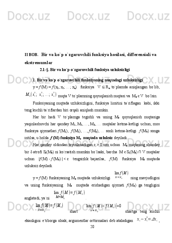 II BOB.    Bir va ko`p o`zgaruvchili funksiya  hosilasi, differensiali va  
ekstremumlar
               2.1- § .   Bir va ko`p o`zgaruvchili funksiya uzluksizligi
1.   Bir va ko`p o`zgaruvchili funksiyaning nuqtadagi uzluksizligi
y   =   f   (M)   =   f   (x
1 ;   x
2 ;   …;   x
n )     funksiya     V      R
n   to`plamda   aniqlangan   bo`lib,M	0(x1
0;  	x2
0; ...; xn
0)
 nuqta  V  to`plamning quyuqlanish nuqtasi va    M
0   є   V   bo`lsin.
Funksiyaning   nuqtada   uzluksizligini,   funksiya   limitini   ta`riflagan     kabi,   ikki
teng kuchli ta`riflardan biri orqali aniqlash mumkin.  
Har   bir   hadi   V   to`plamga   tegishli   va   uning   M
0   quyuqlanish   nuqtasiga
yaqinlashuvchi   har   qanday   M
1 ,   M
2 ,   …,   M
k ,   …   nuqtalar   ketma-ketligi   uchun,   mos
funksiya qiymatlari   f   ( M
1 ),     f   ( M
2 ),   …,   f   ( M
k ),   … sonli  ketma-ketligi    f   (M
0 ) songa
intilsa, u holda   f   (M) funksiya M
0   nuqtada uzluksiz  deyiladi.
Har qanday oldindan tayinlanadigan   ε   >   0 son uchun   M
0   nuqtaning shunday
bir  δ  atrofi  S
δ ( M
0 ) ni ko`rsatish mumkin bo`lsaki, barcha    M   є   S
δ ( M
0 )   ∩   V  nuqtalar
uchun     | f   (M)   -   f   (M
0 )   |   <   ε     tengsizlik   bajarilsa,     f   (M)     funksiya     M
0   nuqtada
uzluksiz deyiladi.
y   =   f   (M) funksiyaning M
0   nuqtada uzluksizligi  	
  lim	f(M	)	
M→M0           ning mavjudligini
va   uning   funksiyaning     M
0     nuqtada   erishadigan   qiymati   f   (M
0 )   ga   tengligini
anglatadi, ya`ni 	
  lim	f(M	)=	
M→M0        	
f(M	0) .	
  lim	f(M	)=	
M→M0        	
f(M	0)
    shart    	  lim	[f(M	)−	f(M	0)]=0	
M→M0                                          shartga   teng   kuchli
ekanligini e`tiborga olsak, argumentlar orttirmalari deb ataladigan   	
x1−	x1
0=	Δx	1 ,
20 