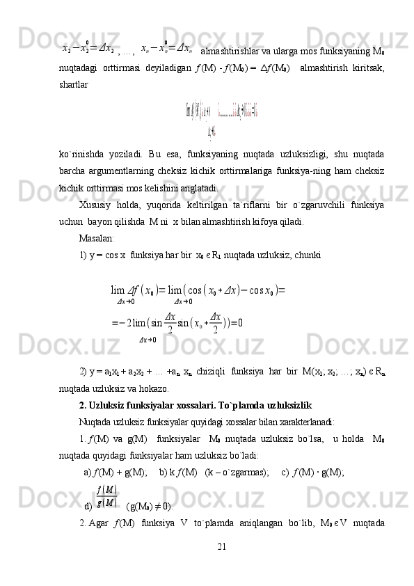 x2−	x2
0=	Δx	2, …, 	xn−	xn
0=	Δx	n   almashtirishlar va ularga mos funksiyaning M
0
nuqtadagi   orttirmasi   deyiladigan   f   (M)   -   f   (M
0 )   =   Δ f   (M
0 )     almashtirish   kiritsak,
shartlar
limΔf(M0)¿Δx1→0               	¿	
Δx2→0¿
............¿¿Δxn→0¿¿¿=0¿
ko`rinishda   yoziladi.   Bu   esa,   funksiyaning   nuqtada   uzluksizligi,   shu   nuqtada
barcha   argumentlarning   cheksiz   kichik   orttirmalariga   funksiya-ning   ham   cheksiz
kichik orttirmasi mos kelishini anglatadi.
Xususiy   holda,   yuqorida   keltirilgan   ta`riflarni   bir   o`zgaruvchili   funksiya
uchun  bayon qilishda  M ni  x bilan almashtirish kifoya qiladi.
Masalan: 
1)   y   =   cos   x   funksiya har bir  x
0   є   R
1  nuqtada uzluksiz, chunki	
lim	Δf	(x0)=	
Δx	→0              	
lim	(cos	(x0+	Δx	)−	cos	x0)	
Δx	→0                                            	
=	
=	−	2lim	(sin	Δx
2	
sin	(x0+	Δx
2	
))=	0	
Δx	→0                                                 
2)   y   =   a
1 x
1   +   a
2 x
2     +   …   +a
n   x
n   chiziqli   funksiya   har   bir   M ( x
1 ;   x
2 ;   …;   x
n )   є   R
n
nuqtada uzluksiz va hokazo.
2. Uzluksiz funksiyalar xossalari. To`plamda uzluksizlik
Nuqtada   uzluksiz   funksiyalar   quyidagi   xossalar   bilan   xarakterlаnadi :
1.   f   (M)   va   g(M)     funksiyalar     M
0   nuqtada   uzluksiz   bo ` lsa ,     u   holda     M
0
nuqtada   quyidagi   funksiyalar   ham   uzluksiz   bo ` ladi :
a)   f   (M)   +   g(M);     b)   k   f   ( M )   ( k   –   o`zgarmas);     c)   f   (M)   ·   g(M);
d)  	
f(M	)	
g(M	)    (g(M
0 )   ≠   0).
2.   Agar   f   (M)   funksiya   V   to`plamda   aniqlangan   bo`lib,   M
0   є   V   nuqtada
21 