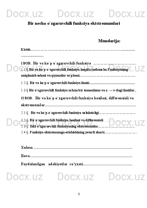 Bir necha o`zgaruvchili funksiya ektstremumlari
                                                                          Mundarija:         
Kirish…………………………………………………………………….................
..........................
I BOB.   Bir va ko`p o`zgaruvchili funksiya     ……………………………….
1.1- § . Bir va ko`p o`zgaruvchili funksiya haqida tushuncha. Funksiyaning 
aniqlanish sohasi va qiymatlar to`plami………………………………………….
1.2- § .  Bir va ko`p o`zgaruvchili funksiya limiti.....................................................
1.3- §  Bir o`zgaruvchili funksiya uchun bir tomonlama va x   →   ∞ dagi limitlar..
II BOB.    Bir va ko`p o`zgaruvchili funksiya  hosilasi, differensiali va 
ekstremumlar ............................................................................................
2.1- §.    Bir va ko`p o`zgaruvchili funksiya uzluksizligi…………………………..
2.2- § .  Bir o`zgaruvchili funksiya hosilasi va differensiali .....................................
2.3- § .  Ikki o‘zgaruvchili funksiyaning ekstremumlar…………………………..
2.4- § .  Funksiya ekstremumga erishishining yetarli sharti……………………….
Xulosa ....................................................................................................
Ilova........................................................................................................
Foydalanilgan   adabiyotlar  ro’yxati..................................................
4 