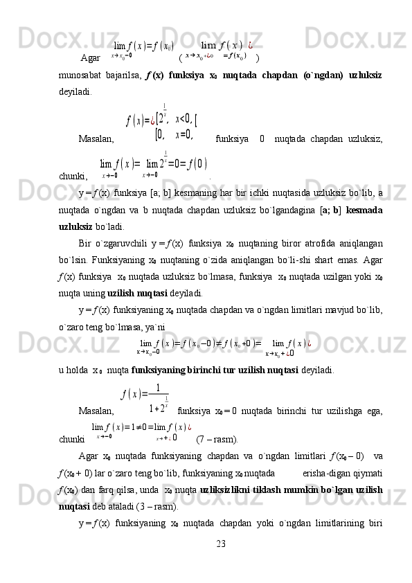  Agar     	lim	f(x)	
x→x0−0      	
=	f(x0)  (	    	lim	f(x)	
x→	x0+¿0      	=	f(x0)
¿ )
munosabat   bajarilsa,   f   (x)   funksiya   x
0   nuqtada   chapdan   (o`ngdan)   uzluksiz
deyiladi.
Masalan,    	
f(x)=¿[2
1
x,   x	<0,	
[0,     x	=0,
[       funksiya     0     nuqtada   chapdan   uzluksiz,
chunki,  	
  lim	f(x)	
x→−0      	
=	  lim	2
1
x	
x→−0      	
=	0=	f(0) .
y   =   f   (x)   funksiya  [ a ;   b ]  kesmaning  har   bir  ichki  nuqtasida   uzluksiz   bo`lib,   a
nuqtada   o`ngdan   va   b   nuqtada   chapdan   uzluksiz   bo`lgandagina   [ a ;   b ]   kesmada
uzluksiz  bo`ladi.
Bir   o`zgaruvchili   y   =   f   (x)   funksiya   x
0   nuqtaning   biror   atrofida   aniqlangan
bo`lsin.   Funksiyaning   x
0   nuqtaning   o`zida   aniqlangan   bo`li - shi   shart   emas.   Agar
f   (x) funksiya   x
0   nuqtada uzluksiz bo`lmasa, funksiya   x
0   nuqtada uzilgan yoki x
0
nuqta uning  uzilish nuqtasi  deyiladi.
y   =   f   (x) funksiyaning x
0  nuqtada chapdan va o`ngdan limitlari mavjud bo`lib,
o`zaro teng bo`lmasa, ya`ni	
    	lim	f(x)	
x→x0−0      	
=	f(x0−	0)≠	f(x0+0)=	    	lim	f(x)	
x→x0+¿0      	
¿
u holda  x 
0   nuqta  funksiyaning birinchi tur uzilish nuqtasi  deyiladi.
Masalan,  	
f(x)=	1	
1+2
1
x   funksiya   x
0   =   0   nuqtada   birinchi   tur   uzilishga   ega,
chunki  	
lim	f(x)	
x→−0      	
=	1≠	0=lim	f(x)	
x→+¿0      	
¿  (7   –   rasm).
Agar   x
0   nuqtada   funksiyaning   chapdan   va   o`ngdan   limitlari   f   (x
0   –   0)     va
f   (x
0   +   0)   lar   o`zaro   teng bo`lib, funksiyaning   x
0   nuqtada           erisha - digan qiymati
f   (x
0 ) dan farq qilsa, unda  x
0  nuqta  uzliksizlikni tiklash mumkin bo`lgan uzilish
nuqtasi  deb ataladi (3   –   rasm).                                     
y   =   f   (x)   funksiyaning   x
0   nuqtada   chapdan   yoki   o`ngdan   limitlarining   biri
23 