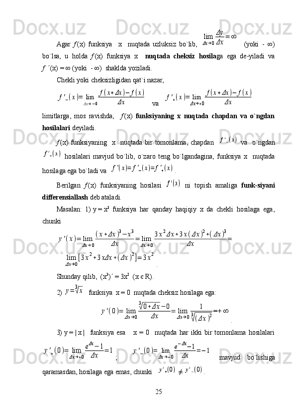 Agar   f   (x)   funksiya     x     nuqtada   uzluksiz   bo`lib,  lim
Δx	→0
Δy
Δx	
=	∞     (yoki     -   ∞)
bo`lsa,   u   holda   f   (x)   funksiya   x     nuqtada   cheksiz   hosila ga   ega   de-yiladi   va
f      (x)   =   ∞ (yoki     -   ∞)  shaklda yoziladi.
Chekli yoki cheksizligidan qat`i nazar,	
f'−(x)=	lim
Δx→−0
f(x+Δx	)−	f(x)	
Δx
   va   	f'+(x)=	lim
Δx→+0
f(x+Δx	)−	f(x)	
Δx
limitlarga,   mos   ravishda,     f   (x)   funksiyaning   x   nuqtada   chapdan   va   o`ngdan
hosilalari  deyiladi. 
f   (x)  funksiyaning     x    nuqtada  bir  tomonlama,  chapdan   
f'−(x)   va   o`ngdan	
f'+(x)
  hosilalari   mavjud   bo`lib,   o`zaro   teng   bo`lgandagina,   funksiya   x     nuqtada
hosilaga ega bo`ladi va  	
f'(x)=	f'−(x)=	f'+(x) .
Berilgan   f   (x)   funksiyaning   hosilasi  
f'(x)   ni   topish   amaliga   funk - siyani
differensiallash  deb ataladi.
Masalan:   1)   y   =   x 3
  funksiya   har   qanday   haqiqiy   x   da   chekli   hosilaga   ega,
chunki 	
y'(x)=	lim
Δx	→0
(x+Δx	)3−	x3	
Δx	=	lim
Δx	→0
3x2Δx	+3x(Δx	)2+(Δx	)3	
Δx	=
 
  	
lim
Δx	→0
[3x2+3xΔx	+(Δx	)2]=	3x2 .
Shunday qilib,  (x 3
)   = 3x 2
  (x   є   R ).
2) 	
y=	3√x   funksiya  x = 0  nuqtada cheksiz hosilaga ega:	
y'(0)=	lim
Δx	→0
3√0+Δx	−	0	
Δx	=	lim
Δx	→0	
1	
3
√(Δx	)2=+	∞
.
3)   y   =   |   x   |     funksiya   esa       x   =   0     nuqtada   har   ikki   bir   tomonlama   hosilalari	
y'+(0)=	lim
Δx	→+0
eΔx	−	1	
Δx	
=	1
;    	y'−(0)=	lim
Δx	→−0
e−Δx−	1	
Δx	
=	−	1   mavjud   bo`lishiga
qaramasdan, hosilaga ega emas, chunki   	
y'+(0)   ≠  	y'−(0) .    
25 