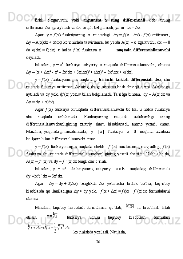 Erkli   o`zgaruvchi   yoki   argument   x   ning   differensiali   deb,   uning
orttirmasi   Δ x  ga aytiladi va dx  orqali belgilanadi, ya`ni  dx   =   Δ x.
Agar     y   =   f   (x)   funksiyaning     x     nuqtadagi     Δ y   =   f   (x   +   Δ x)   -   f   (x)   orttirmasi,
Δ y   =   A(x)dx   +   α (dx) ko`rinishda tasvirlansa, bu yerda A(x) – o`zgaruvchi,   dx   →   0
da   α (dx)   =   0(dx),   u   holda   f   (x)   funksiya   x                   nuqtada   differensiallanuvchi
deyiladi. 
Masalan,   y   =   x 3
  funksiya   ixtiyoriy   x   nuqtada   differensiallanuvchi,   chunki
Δ y   =   (x   +   Δ x) 3  
-   x 3  
=   3x 2
dx   +   3x( Δ x) 2  
+   ( Δ x) 3  
=   3x 2  
Δ x   +   α (dx). 
y   =   f   (x)   funksiyaning   x   nuqtadagi   birinchi   tartibli   differensiali   deb,   shu
nuqtada funksiya orttirmasi  Δ y  ning  dx ga nisbatan bosh chiziqli qismi  A(x)dx ga
aytiladi va dy yoki d f   (x) yozuv bilan belgilanadi. Ta`rifga binoan,  dy   =   A(x)dx va
Δ y   =   dy   +   α (dx).
Agar   f   (x)   funksiya   x   nuqtada   differensiallanuvchi   bo`lsa,   u   holda   funksiya
shu   nuqtada   uzluksizdir.   Funksiyaning   nuqtada   uzluksizligi   uning
differensiallanuvchanligining   zaruriy   sharti   hisoblanadi,   ammo   yetarli   emas.
Masalan,   yuqoridagi   misolimizda,     y   =   |   x   |     funksiya     x   =   0     nuqtada   uzluksiz
bo`lgani bilan differensiallanuvchi emas.
y   =   f   (x)   funksiyaning   x   nuqtada   chekli     f    (x)   hosilasining   mavjudligi,   f   (x)
funksiya  shu  nuqtada  differensiallanuvchanligining  yetarli  shartidir. Ushbu  holda,
A(x) =  f    (x) va dy =  f      (x)dx tengliklar o`rinli. 
Masalan,   y   =   x 3
    funksiyaning   ixtiyoriy     x   є   R     nuqtadagi   differensiali
dy   =(x 3
)    dx   =   3x 2  
dx. 
Agar     Δ y   =   dy   +   0( Δ x)   tenglikda   Δ x   yetarlicha   kichik   bo`lsa,   taq - ribiy
hisoblarda   qo`llaniladigan   Δ y   ≈   dy   yoki     f   (x   +   Δ x)   ≈   f   (x)   +   f    (x)dx   formulalarni
olamiz. 
Masalan,   taqribiy   hisoblash   formulasini   qo`llab,  3√124   ni   hisoblash   talab
etilsin.  	
y=	3√x   funksiya   uchun   taqribiy   hisoblash   formulasi	
3√	x+	Δx	≈	3√	x+	1
3	
3
√	x2Δx
  ko`rinishda yoziladi. Natijada, 
26 