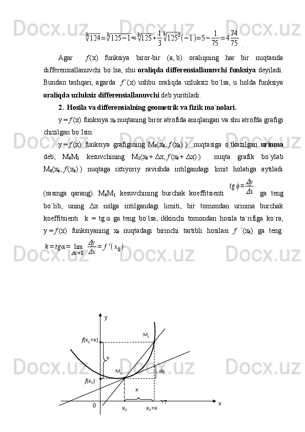 3√124	=	3√125	−	1≈	3√125	+	1
3	
3
√125	2(−	1)=	5−	1
75	
=	474
75.
Agar     f   (x)   funksiya   biror-bir   ( a ;   b )   oraliqning   har   bir   nuqtasida
differensiallanuvchi  bo`lsa,  shu   oraliqda differensiallanuvchi  funksiya   deyiladi.
Bundan   tashqari,   agarda     f    (x)   ushbu   oraliqda   uzluksiz   bo`lsa,   u   holda   funksiya
oraliqda uzluksiz differensiallanuvchi  deb yuritiladi. 
2.    Hosila va differensialning geometrik va fizik ma`nolari.
y   =   f   (x) funksiya x
0  nuqtaning biror atrofida aniqlangan va shu atrofda grafigi
chizilgan bo`lsin.
y   =   f   (x)   funksiya   grafigining   M
0 (x
0 ;   f   (x
0 )   )     nuqtasiga   o`tkazilgan   urinma
deb,   M
0 M
1   kesuvchining   M
1 (x
0   +   Δ x;   f   (x
0   +   Δ x)   )     nuqta   grafik   bo`ylab
M
0 (x
0 ;   f   (x
0 )   )   nuqtaga   ixtiyoriy   ravishda   intilgandagi   limit   holatiga   aytiladi
(rasmga   qarang).   M
0 M
1   kesuvchining   burchak   koeffitsienti  
tg	ϕ=	Δy
Δx   ga   teng
bo`lib,   uning   Δ x   nolga   intilgandagi   limiti,   bir   tomondan   urinma   burchak
koeffitsienti     k   =   tg   α   ga   teng   bo`lsa,   ikkinchi   tomondan   hosila   ta`rifiga   ko`ra,
y   =   f   (x)   funksiyaning   x
0   nuqtadagi   birinchi   tartibli   hosilasi   f    (x
0 )   ga   teng:	
k=	tg	α=	lim
Δx	→0  
Δy
Δx	
=	f'(x0)
.                                               
27
0 M
0
x
0 xy
M
1
y
dy
f (x
0 )f (x
0 +x)
x
0 +xx 