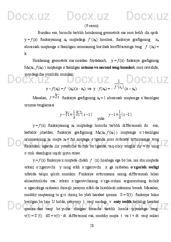 (9-rasm)
       Bundan esa, birinchi tartibli hosilaning geometrik ma`nosi kelib chi - qadi.
y   =   f   (x)   funksiyaning   x
0   nuqtadagi   f    (x
0 )   hosilasi,   funksiya   grafigining     x
0
abssissali nuqtasiga o`tkazilgan urinmaning burchak koeffitsientiga teng:    f      ( x
0 )   =
k .
Hosilaning   geometrik   ma`nosidan   foydalanib,     y   =   f   (x)   funksiya   grafigining
M
0 (x
0 ;   f   (x
0 )   )   nuqtasiga   o`tkazilgan   urinma va normal teng - lamalari , mos ravishda,
quyidagicha yozilishi mumkin:  
y   –   f   (x
0 )   =   f      (x
0 )(x   -   x
0 )  va  y   -   f   (x
0 )   =   - 1	
f'(x0) (x   –   x
0 ).
Masalan,  	
y=	3√x   funksiya   grafigining  x
0   =   1  abssissali   nuqtasiga   o`tkazilgan
urinma tenglamasi:
y−	3√1=	1
3	
3
√12(x−	1)
    yoki   	y−	1=	1
3
(x−	1)
y   =   f   (x)   funksiyaning   x
0   nuqtadagi   birinchi   tartibli   differensiali   du     esa,
kattalik   jihatdan,   funksiya   grafigining   M
0 (x
0 ;   f   (x
0 )   )   nuqtasiga   o`t - kazilgan
urinmasining   x
0   nuqta   x
0   +   Δ x   nuqtaga   o`tganda   mos   ordinata   orttirmasiga   teng
Rasmdan,   agarda   Δ x   yetarlicha   kichik   bo`lganda,   taq - ribiy   tenglik   Δ y   ≈   dy   ning
o`rinli ekanligini uqish qiyin emas. 
y   =   f   (x) funksiya x nuqtada chekli   f      (x) hosilaga ega bo`lsa, uni shu nuqtada
erksiz   o`zgaruvchi     y   ning   erkli   o`zgaruvchi     x   ga   nisbatan   o`zgarish   tezligi
sifatida   talqin   qilish   mumkin.   Funksiya   orttirmasini   uning   differensiali   bilan
almashtirilishi   esa,   erksiz   o`zgaruvchining   o`zga - rishini   argumentning   kichik
o`zgarishiga nisbatan chiziqli jarayon sifati - da hisoblash imkonini beradi. Masalan,
moddiy   nuqtaning   to`g`ri   chiziq   bo`ylab   harakat   qonuni     S   =   S ( t )     funksiya   bilan
berilgan bo`lsin. U holda, ixtiyoriy    t   vaqt onidagi  v    oniy tezlik  kattaligi harakat
qonuni - dan   vaqt   bo`yicha   olingan   birinchi   tartibli   hosila   qiymatiga   teng:
v( t )   =   S  ( t ).    dS   =   v ( t )   ·   dt    differensial esa, moddiy nuqta   t   va t   +   dt   vaqt onlari
28 