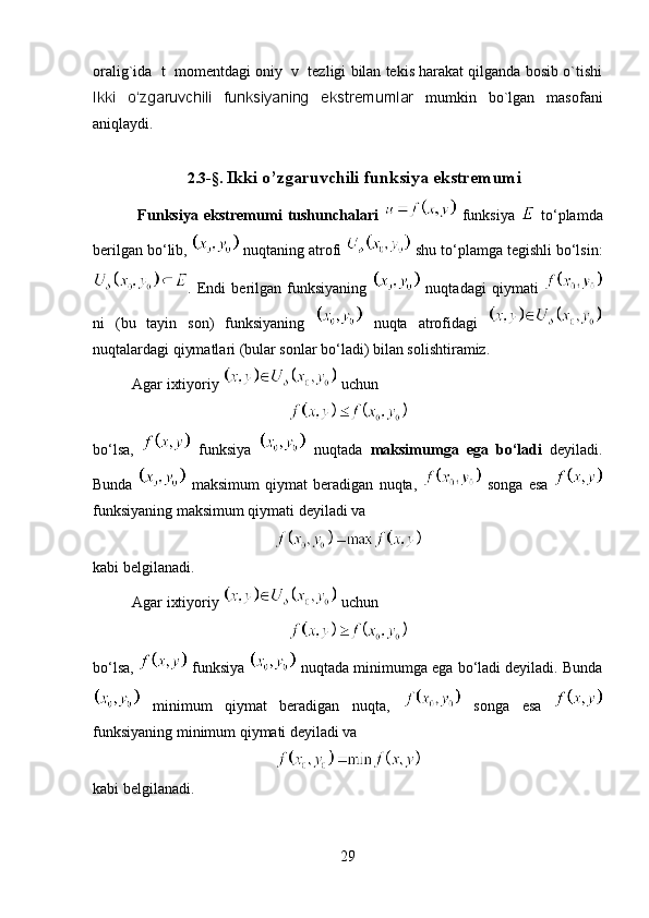 oralig`ida  t  momentdagi oniy  v  tezligi bilan tekis harakat qilganda bosib o`tishi
Ikki   o‘zgaruvchili   funksiyaning   ekstremumlar   mumkin   bo`lgan   masofani
aniqlaydi.
2.3- § .   Ikki o’zgaruvchili funksiya ekstremumi
  Funksiya   ekstremumi   tushunchalari     funksiya     to‘plamda
berilgan bo‘lib,   nuqtaning atrofi   shu to‘plamga tegishli bo‘lsin:
.   Endi   berilgan   funksiyaning     nuqtadagi   qiymati  
ni   (bu   tayin   son)   funksiyaning     nuqta   atrofidagi  
nuqtalardagi qiymatlari (bular sonlar bo‘ladi) bilan solishtiramiz.
Agar ixtiyoriy   uchun 
bo‘lsa,     funksiya     nuqtada   maksimumga   ega   bo‘ladi   deyiladi.
Bunda     maksimum   qiymat   beradigan   nuqta,     songa   esa  
funksiyaning maksimum qiymati deyiladi va 
kabi belgilanadi.
Agar ixtiyoriy   uchun 
bo‘lsa,   funksiya   nuqtada minimumga ega bo‘ladi deyiladi. Bunda
  minimum   qiymat   beradigan   nuqta,     songa   esa  
funksiyaning minimum qiymati deyiladi va 
kabi belgilanadi. 
29 