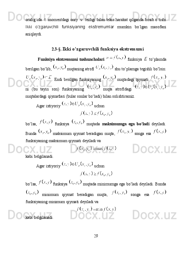 oralig`ida  t  momentdagi oniy  v  tezligi bilan tekis harakat qilganda bosib o`tishi
Ikki   o‘zgaruvchili   funksiyaning   ekstremumlar   mumkin   bo`lgan   masofani
aniqlaydi.
2.3- § .   Ikki o’zgaruvchili funksiya ekstremumi
  Funksiya   ekstremumi   tushunchalari     funksiya     to‘plamda
berilgan bo‘lib,   nuqtaning atrofi   shu to‘plamga tegishli bo‘lsin:
.   Endi   berilgan   funksiyaning     nuqtadagi   qiymati  
ni   (bu   tayin   son)   funksiyaning     nuqta   atrofidagi  
nuqtalardagi qiymatlari (bular sonlar bo‘ladi) bilan solishtiramiz.
Agar ixtiyoriy   uchun 
bo‘lsa,     funksiya     nuqtada   maksimumga   ega   bo‘ladi   deyiladi.
Bunda     maksimum   qiymat   beradigan   nuqta,     songa   esa  
funksiyaning maksimum qiymati deyiladi va 
kabi belgilanadi.
Agar ixtiyoriy   uchun 
bo‘lsa,   funksiya   nuqtada minimumga ega bo‘ladi deyiladi. Bunda
  minimum   qiymat   beradigan   nuqta,     songa   esa  
funksiyaning minimum qiymati deyiladi va 
kabi belgilanadi. 
29
