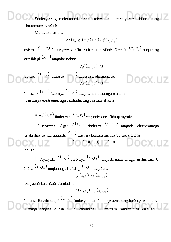 Funksiyaning   maksimumi   hamda   minimumi   umumiy   nom   bilan   uning
ekstremumi deyiladi.
Ma ’ lumki, ushbu 
ayirma     funksiyaning to‘la orttirmasi  deyiladi. Demak,     nuqtaning
atrofidagi   nuqtalar uchun 
bo‘lsa,   funksiya   nuqtada maksimumga, 
bo‘lsa,   funksiya   nuqtada minimumga erishadi.
 Funksiya ekstremumga erishishining zaruriy sharti  
 funksiyani   nuqtaning atrofida qaraymiz.
  1-teorema.   Agar     funksiya     nuqtada   ekstremumga
erishishsa va shu nuqtada   xususiy hosilalarga ega bo‘lsa, u holda 
bo‘ladi.
  Aytaylik,     funksiya     nuqtada   minimumga   erishishsin.   U
holda     nuqtaning   atrofidagi     nuqtalarda  
tengsizlik bajariladi. Jumladan 
bo‘ladi. Ravshanki,   funksiya bitta   o‘zgaruvchining funksiyasi bo‘ladi.
Keyingi   tengsizlik   esa   bu   funksiyaning     nuqtada   minimumga   erishishini
30 