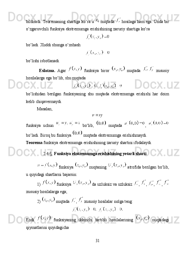 bildiradi. Teoremaning shartiga ko‘ra u   nuqtada   hosilaga ham ega. Unda bir
o‘zgaruvchili funksiya ekstremumga erishishining zaruriy shartiga ko‘ra 
bo‘ladi. Xuddi shunga o‘xshash 
bo‘lishi isbotlanadi.
  Eslatma.   Agar     funksiya   biror     nuqtada     xususiy
hosilalarga ega bo‘lib, shu nuqtada 
bo‘lishidan   berilgan   funksiyaning   shu   nuqtada   ekstremumga   erishishi   har   doim
kelib chiqavermaydi.
Masalan, 
funksiya   uchun     bo‘lib,     nuqtada   ,  
bo‘ladi. Biroq bu funksiya   nuqtada ekstremumga erishishmaydi.
Teorema  funksiya ekstremumga erishishining zaruriy shartini ifodalaydi.
                 2.4- § .  Funksiya ekstremumga erishishining yetarli sharti
  funksiya     nuqtaning     atrofida berilgan bo‘lib,
u quyidagi shartlarni bajarsin:
1)   funksiya   da uzluksiz va uzluksiz  ,  ,  ,  , 
xususiy hosilalarga ega;
2)   nuqtada  ,   xususiy hosilalar nolga teng: 
Endi     funksiyaning   ikkinchi   tartibli   hosilalarining     nuqtadagi
qiymatlarini quyidagicha 
31 