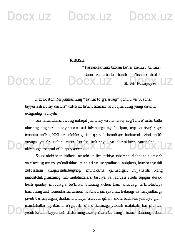                          
                                     KIRISH
                                                “ Farzandlarimiz bizdan ko’ra  kuchli ,  bilimli ,
dono   va   albatta    baxtli   bo’lishlari  shart !”
                                                                                                Sh. M.  Mirziyoyev .
O’zbekiston Respulikasining “Ta’lim to’g’risidagi” qonuni va “Kadrlar 
tayyorlash milliy dasturi” uzluksiz ta’lim tizimini isloh qilishning yangi davrini 
ochganligi tabiiydir. 
Biz farzandlarimizning nafaqat jismoniy va ma’naviy sog’lom o’sishi, balki
ularning   eng   zamonaviy   intelektual   bilimlarga   ega   bo’lgan,   uyg’un   rivojlangan
insonlar   bo’lib,   XXI   asr   talablariga   to`liq   javob   beradigan   barkamol   avlod   bo`lib
voyaga   yetishi   uchun   zarur   barcha   imkoniyat   va   sharoitlarni   yaratishni   o`z
oldimizga maqsad qilib qo`yganmiz.
Shuni alohida ta’kidlash lozimki, ta’lim-tarbiya sohasida islohotlar o’tkazish
va ularning asosiy yo’nalishlari, talablari va maqsadlarini aniqlash, hamda tegishli
xulosalarni   chiqarishda,bugungi   muhokama   qilinadigan   hujjatlarda   keng
jamoatchiligimizning   fikr-mulohazalari,   tarbiya   va   izohlari   ifoda   topgan   desak,
hech   qanday   mubolag’a   bo’lmas.   Shuning   uchun   ham   amaldagi   ta’lim-tarbiya
tizimining zaif tomonlarini, zamon talablari, jamiyatimiz kelajagi va maqsadlariga
javob bermaydigan jihatlarini chuqur tasavvur qilish, erkin, badavlat yashayotgan `
mamlakatlar   tajribasini   o’rganish,   o’z   o’lkamizga   yuksak   malakali,   har   jihatdan
yetuk kadrlar tayyorlash dasturining asosiy sharti bo’lmog’i lozim. Shuning uchun
5 