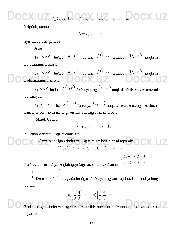 belgilab, ushbu 
ayirmani hosil qilamiz.
Agar
1)     bo‘lib,     bo‘lsa,     funksiya     nuqtada
minimumga erishadi;
2)     bo‘lib,     bo‘lsa,     funksiya     nuqtada
maksimumga erishadi;
3)     bo‘lsa,     funksiyaning     nuqtada ekstremumi mavjud
bo‘lmaydi;
4)     bo‘lsa,     funksiya     nuqtada   ekstremumga   erishishi
ham mumkin, ekstremumga erishishmasligi ham mumkin.
  Misol.  Ushbu 
funksiya ekstremumga tekshirilsin.
 Avvalo berilgan funksiyaning xususiy hosilalarini topamiz: 
Bu hosilalarni nolga tenglab quyidagi sistemani yechamiz:   
 Demak,   nuqtada berilgan funksiyaning xususiy hosilalari nolga teng
bo‘ladi: 
Endi   berilgan   funksiyaning   ikkinchi   tartibli   hosilalarini   hisoblab,     larni
topamiz:
32 