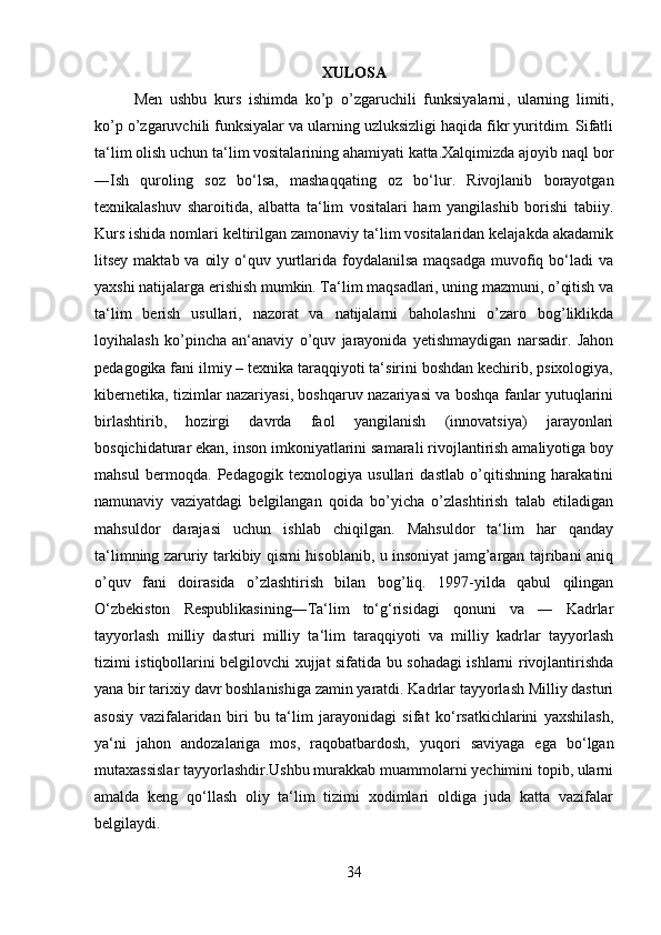 XULOSA
Men   ushbu   kurs   ishimda   ko’p   o’zgaruchili   funksiyalarni ,   ularning   limiti,
ko’p o’zgaruvchili funksiyalar va ularning uzluksizligi haqida fikr yuritdim. Sifatli
ta‘lim olish uchun ta‘lim vositalarining ahamiyati katta.Xalqimizda ajoyib naql bor
―Ish   quroling   soz   bo‘lsa,   mashaqqating   oz   bo‘lur.   Rivojlanib   borayotgan
texnikalashuv   sharoitida,   albatta   ta‘lim   vositalari   ham   yangilashib   borishi   tabiiy.
Kurs ishida nomlari keltirilgan zamonaviy ta‘lim vositalaridan kelajakda akadamik
litsey maktab va  oily o‘quv yurtlarida foydalanilsa  maqsadga muvofiq bo‘ladi  va
yaxshi natijalarga erishish mumkin. Ta‘lim maqsadlari, uning mazmuni, o’qitish va
ta‘lim   berish   usullari,   nazorat   va   natijalarni   baholashni   o’zaro   bog’liklikda
loyihalash   ko’pincha   an‘anaviy   o’quv   jarayonida   yetishmaydigan   narsadir.   Jahon
pedagogika fani ilmiy – texnika taraqqiyoti ta‘sirini boshdan kechirib, psixologiya,
kibernetika, tizimlar nazariyasi, boshqaruv nazariyasi va boshqa fanlar yutuqlarini
birlashtirib,   hozirgi   davrda   faol   yangilanish   (innovatsiya)   jarayonlari
bosqichidaturar ekan, inson imkoniyatlarini samarali rivojlantirish amaliyotiga boy
mahsul   bermoqda.   Pedagogik   texnologiya   usullari   dastlab   o’qitishning   harakatini
namunaviy   vaziyatdagi   belgilangan   qoida   bo’yicha   o’zlashtirish   talab   etiladigan
mahsuldor   darajasi   uchun   ishlab   chiqilgan.   Mahsuldor   ta‘lim   har   qanday
ta‘limning zaruriy tarkibiy qismi hisoblanib, u insoniyat jamg’argan tajribani aniq
o’quv   fani   doirasida   o’zlashtirish   bilan   bog’liq.   1997-yilda   qabul   qilingan
O‘zbekiston   Respublikasining―Ta‘lim   to‘g‘risidagi   qonuni   va   ―   Kadrlar
tayyorlash   milliy   dasturi   milliy   ta‘lim   taraqqiyoti   va   milliy   kadrlar   tayyorlash
tizimi istiqbollarini belgilovchi xujjat sifatida bu sohadagi ishlarni rivojlantirishda
yana bir tarixiy davr boshlanishiga zamin yaratdi. Kadrlar tayyorlash Milliy dasturi
asosiy   vazifalaridan   biri   bu   ta‘lim   jarayonidagi   sifat   ko‘rsatkichlarini   yaxshilash,
ya‘ni   jahon   andozalariga   mos,   raqobatbardosh,   yuqori   saviyaga   ega   bo‘lgan
mutaxassislar tayyorlashdir.Ushbu murakkab muammolarni yechimini topib, ularni
amalda   keng   qo‘llash   oliy   ta‘lim   tizimi   xodimlari   oldiga   juda   katta   vazifalar
belgilaydi. 
34