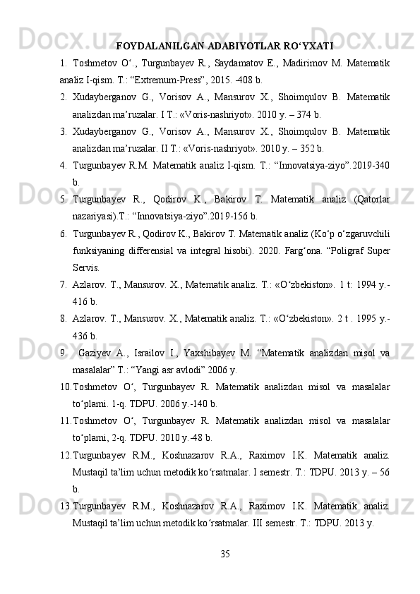 FOYDALANILGAN ADABIYOTLAR RO‘YXATI
1. Toshmetov   O .,   Turgunbayev   R.,   Saydamatov   E.,   Madirimov   M.   Matematikʻ
analiz I-qism. T.: “Extremum-Press”, 2015. -408 b.
2. Xudayberganov   G.,   Vorisov   A.,   Mansurov   X.,   Shoimqulov   B.   Matematik
analizdan ma’ruzalar. I T.: «Voris-nashriyot». 2010 y. – 374  b. 
3. Xudayberganov   G.,   Vorisov   A.,   Mansurov   X.,   Shoimqulov   B.   Matematik
analizdan ma’ruzalar. II T.: «Voris-nashriyot». 2010 y. – 352 b. 
4. Turgunbayev   R.M.   Matematik   analiz   I-qism.   T.:   “Innovatsiya-ziyo”.2019-340
b.
5. Turgunbayev   R.,   Qodirov   K.,   Bakirov   T.   Matematik   analiz   (Qatorlar
nazariyasi) .T.:  “Innovatsiya-ziyo”.201 9-156 b.
6. Turgunbayev R.,  Qodirov K., Bakirov T.  Matematik analiz  (Ko‘p o‘zgaruvchili
funksiyaning   differensial   va   integral   hisobi) .   2020.   Farg ona.   “Poligraf   Super	
ʻ
Servis . 
7. Azlarov. T., Mansurov. X., Matematik analiz. T.: «O zbekiston». 1 t: 1994 y.-	
ʻ
416 b.
8. Azlarov. T., Mansurov. X., Matematik analiz.   T.: «O zbekiston». 2 t . 1995
ʻ  y.-
436 b.
9.   Gaziyev   A.,   Israilov   I.,   Yaxshiba y ev   M.   “Matematik   analizdan   misol   va
masalalar” T.: “Yangi asr avlodi” 2006 y.
10. Toshmetov   O ,   Turgunbayev   R.   Matematik   analizdan   misol   va   masalalar	
ʻ
to plami. 1-q. TDPU	
ʻ .  2006   y.-140 b.
11. Toshmetov   O ,   Turgunbayev   R.  	
ʻ Matematik   analizdan   misol   va   masalalar
t o	
ʻ plami , 2- q.  TDPU.  2010  y.-48 b.
12. Turgunbayev   R.M.,   Koshnazarov   R.A.,   Raximov   I.K.   Matematik   analiz.
Mustaqil ta’lim uchun metodik ko rsatmalar. I semestr. T.: TDPU. 2013 y. – 56	
ʻ
b.
13. Turgunbayev   R.M.,   Koshnazarov   R.A.,   Raximov   I.K.   Matematik   analiz.
Mustaqil ta’lim uchun metodik ko rsatmalar. III semestr. T.: TDPU. 2013 y. 
ʻ
35