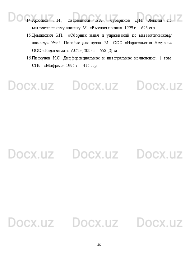 14. Архипов   Г.И.,   Садовничий   В.А.,   Чубариков   Д.И.   Лекции   по
математическому анализу. М. : «Высшая школа». 1999 г. – 695 стр.
15. Демидович   Б.П..,   «Сборник   задач   и   упражнений   по   математическому
анализу»   Учеб.   Пособие   для   вузов .   М.:   ООО   «Издательство   Астрель»
ООО «Издательство АСТ», 2003 г – 558 [2] ст.
16. Пискунов   Н.С.   Дифференциальное   и   интегральное   исчисление.   1   том.
C Пб.: «Мифрил». 1996 г. – 416 стр.
 
36 