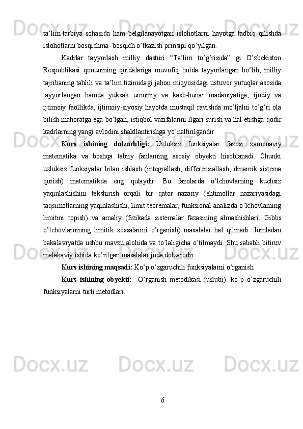 ta’lim-tarbiya   sohasida   ham   belgilanayotgan   islohotlarni   hayotga   tadbiq   qilishda
islohotlarni bosqichma- bosqich o’tkazish prinsipi qo’yilgan.
Kadrlar   tayyorlash   milliy   dasturi   “Ta’lim   to’g’risida”   gi   O’zbekiston
Respublikasi   qonunining   qoidalariga   muvofiq   holda   tayyorlangan   bo’lib,   milliy
tajribaning tahlili va ta’lim tizimidagi jahon miqyosidagi ustuvor yutuqlar asosida
tayyorlangan   hamda   yuksak   umumiy   va   kasb-hunar   madaniyatiga,   ijodiy   va
ijtimoiy faollikda, ijtimoiy-siyosiy hayotda mustaqil ravishda mo’ljalni to’g’ri ola
bilish mahoratga ega bo’lgan, istiqbol vazifalarini ilgari surish va hal etishga qodir
kadrlarning yangi avlodini shakllantirishga yo’naltirilgandir.
Kurs   ishining   dolzarbligi:   Uzluksiz   funksiyalar   fazosi   zamonaviy
matematika   va   boshqa   tabiiy   fanlarning   asosiy   obyekti   hisoblanadi.   Chunki
uzluksiz   funksiyalar   bilan   ishlash   (integrallash,   differensiallash,   dinamik   sistema
qurish)   matematikda   eng   qulaydir.   Bu   fazolarda   o’lchovlarning   kuchsiz
yaqinlashishini   tekshirish   orqali   bir   qator   nazariy   (ehtimollar   nazariyasidagi
taqsimotlarning yaqinlashishi, limit teoremalar, funksional analizda o’lchovlarning
limitini   topish)   va   amaliy   (fizikada   sistemalar   fazasining   almashishlari,   Gibbs
o’lchovlarnining   limitik   xossalarini   o’rganish)   masalalar   hal   qilinadi.   Jumladan
bakalavryatda ushbu mavzu alohida va to’laligicha o’tilmaydi. Shu sababli bitiruv
malakaviy ishida ko’rilgan masalalar juda dolzarbdir. 
Kurs ishining maqsadi:  Ko’p o’zgaruchili funksiyalarni o’rganish
Kurs   ishining   obyekti:     O’rganish   metodikasi   (uslubi).   ko’p   o’zgaruchili
funksiyalarni turli metodlari.
6 